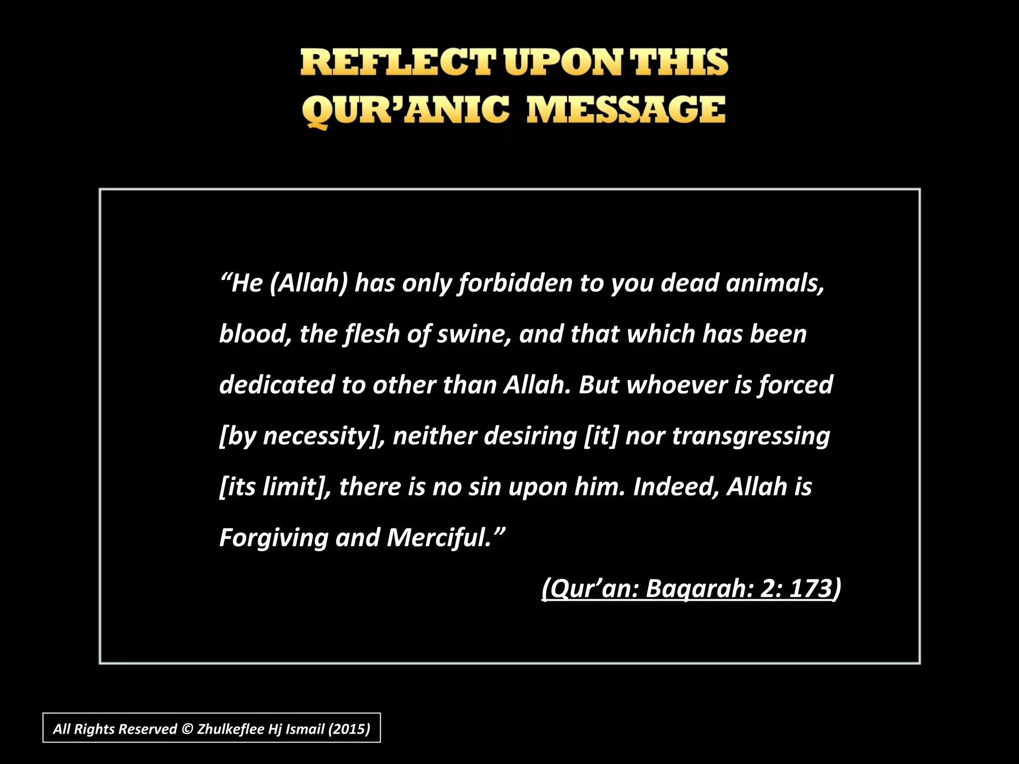 All Rights Reserved © Zhulkeflee Hj Ismail (2015))
““He (Allah) has only forbidden to you dead animals,He (Allah) has only forbidden to you dead animals,
blood, the flesh of swine, and that which has beenblood, the flesh of swine, and that which has been
dedicated to other than Allah. But whoever is forceddedicated to other than Allah. But whoever is forced
[by necessity], neither desiring [it] nor transgressing[by necessity], neither desiring [it] nor transgressing
[its limit], there is no sin upon him. Indeed, Allah is[its limit], there is no sin upon him. Indeed, Allah is
Forgiving and Merciful.”Forgiving and Merciful.”
(Q(Qur’an: Baqarah: 2: 173ur’an: Baqarah: 2: 173))
 