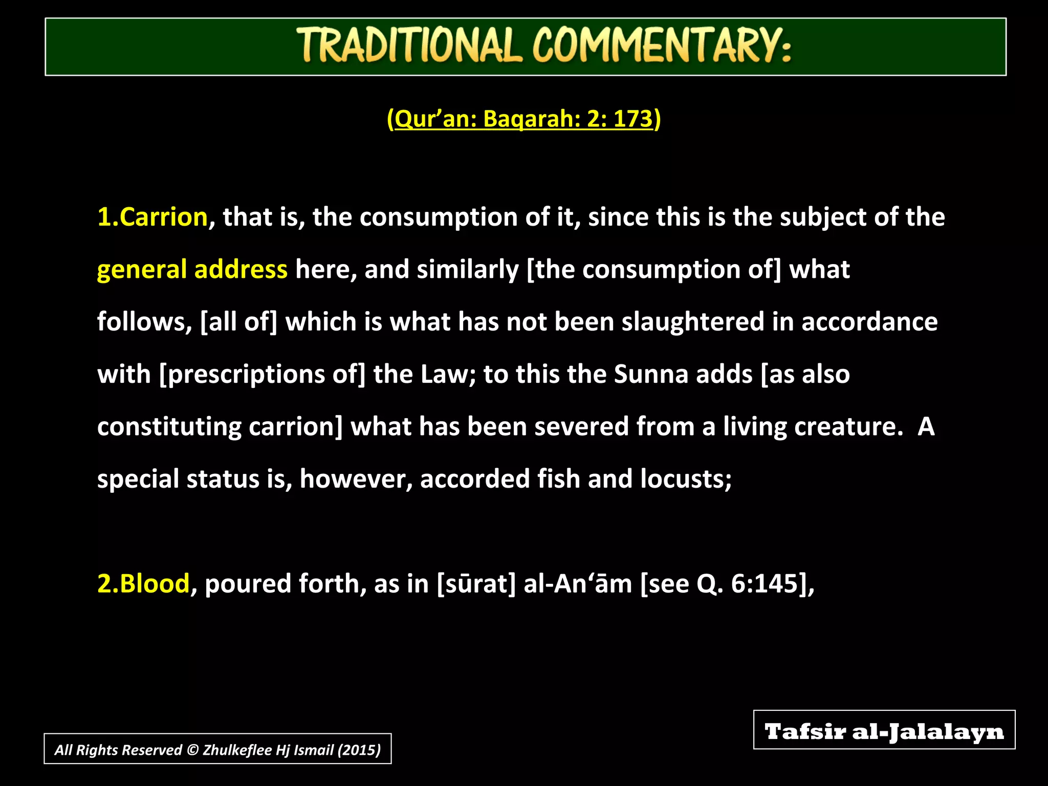 (Qur’an: Baqarah: 2: 173)
1.Carrion, that is, the consumption of it, since this is the subject of the
general address here, and similarly [the consumption of] what
follows, [all of] which is what has not been slaughtered in accordance
with [prescriptions of] the Law; to this the Sunna adds [as also
constituting carrion] what has been severed from a living creature. A
special status is, however, accorded fish and locusts;
2.Blood, poured forth, as in [sūrat] al-An‘ām [see Q. 6:145],
Tafsir al-Jalalayn
All Rights Reserved © Zhulkeflee Hj Ismail (2015))
 