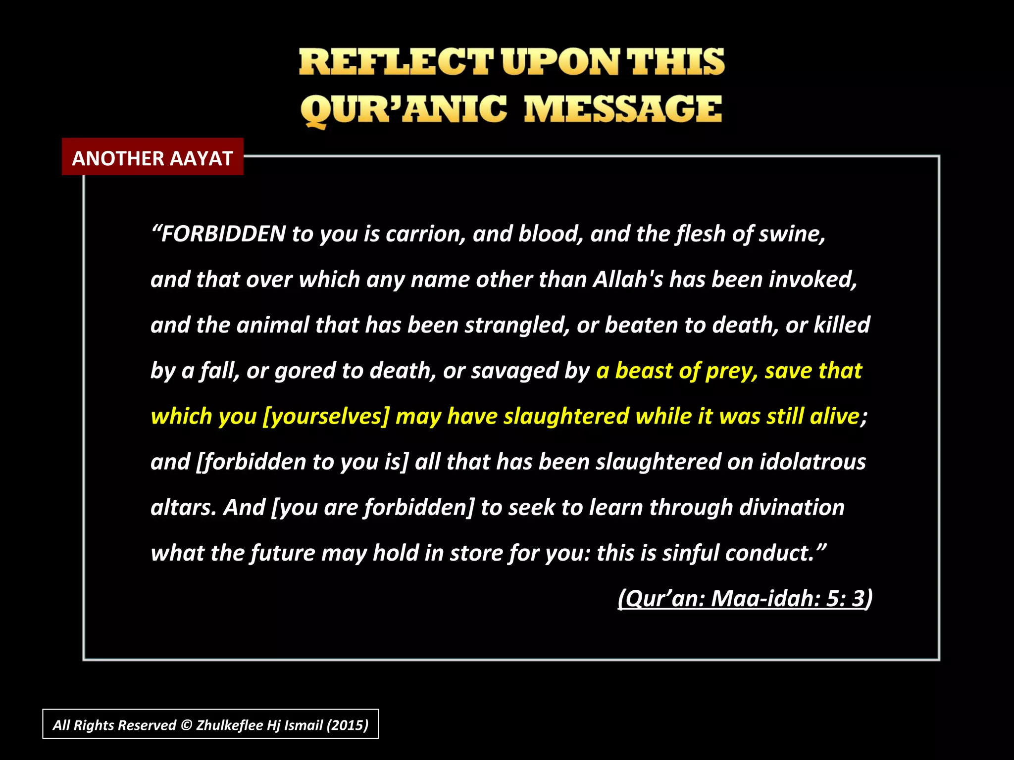 All Rights Reserved © Zhulkeflee Hj Ismail (2015))
“FORBIDDEN to you is carrion, and blood, and the flesh of swine,
and that over which any name other than Allah's has been invoked,
and the animal that has been strangled, or beaten to death, or killed
by a fall, or gored to death, or savaged by a beast of prey, save that
which you [yourselves] may have slaughtered while it was still alive;
and [forbidden to you is] all that has been slaughtered on idolatrous
altars. And [you are forbidden] to seek to learn through divination
what the future may hold in store for you: this is sinful conduct.”
(Qur’an: Maa-idah: 5: 3)
ANOTHER AAYAT
 