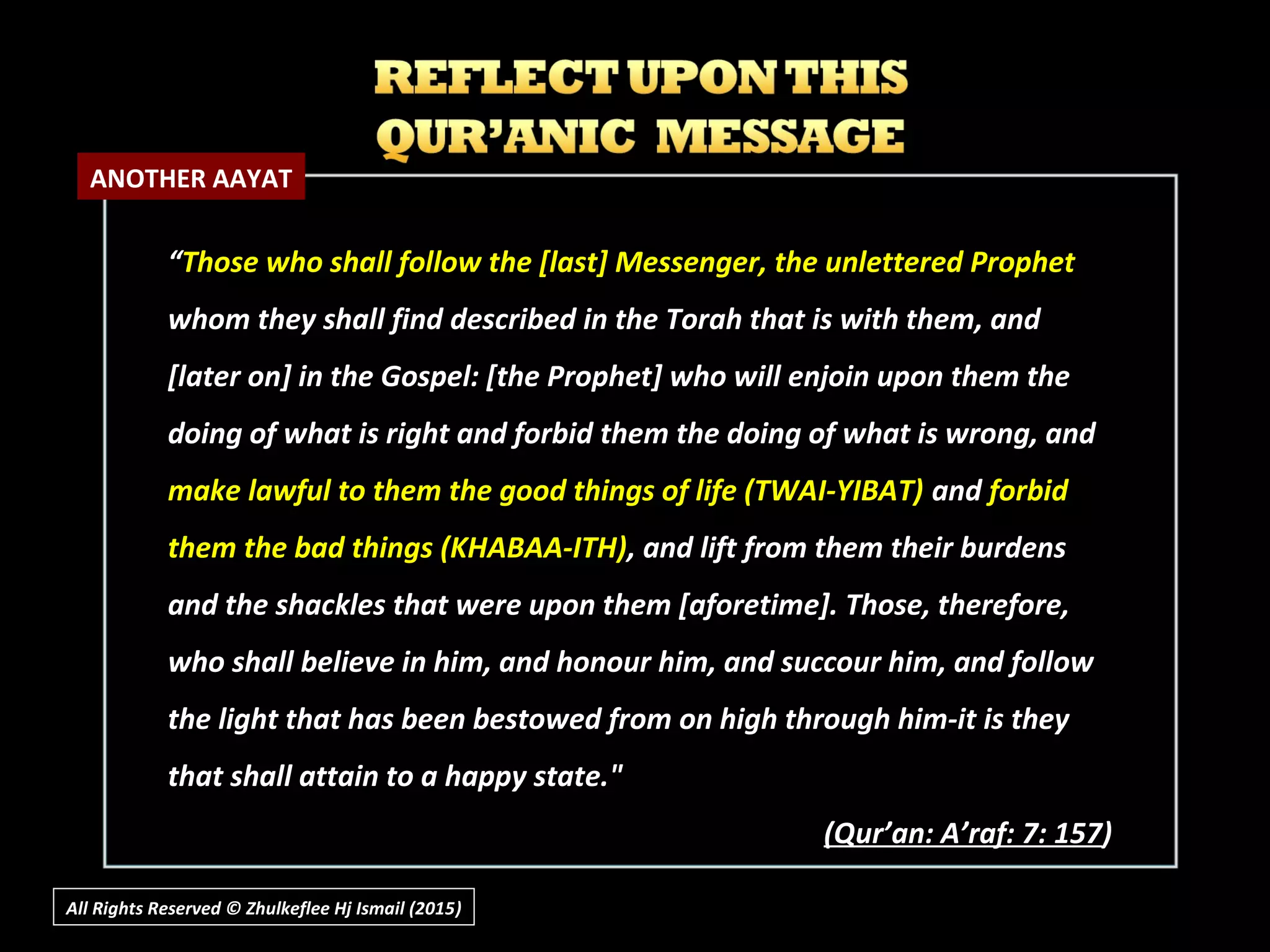 All Rights Reserved © Zhulkeflee Hj Ismail (2015))
““Those who shall follow the [last] Messenger, the unlettered ProphetThose who shall follow the [last] Messenger, the unlettered Prophet
whom they shall find described in the Torah that is with them, andwhom they shall find described in the Torah that is with them, and
[later on] in the Gospel: [the Prophet] who will enjoin upon them the[later on] in the Gospel: [the Prophet] who will enjoin upon them the
doing of what is right and forbid them the doing of what is wrong, anddoing of what is right and forbid them the doing of what is wrong, and
make lawful to them the good things of life (TWAI-YIBAT)make lawful to them the good things of life (TWAI-YIBAT) andand forbidforbid
them the bad things (KHABAA-ITH)them the bad things (KHABAA-ITH), and lift from them their burdens, and lift from them their burdens
and the shackles that were upon them [aforetime]. Those, therefore,and the shackles that were upon them [aforetime]. Those, therefore,
who shall believe in him, and honour him, and succour him, and followwho shall believe in him, and honour him, and succour him, and follow
the light that has been bestowed from on high through him-it is theythe light that has been bestowed from on high through him-it is they
that shall attain to a happy state."that shall attain to a happy state."
(Q(Qur’an: A’raf: 7: 157ur’an: A’raf: 7: 157))
ANOTHER AAYAT
 