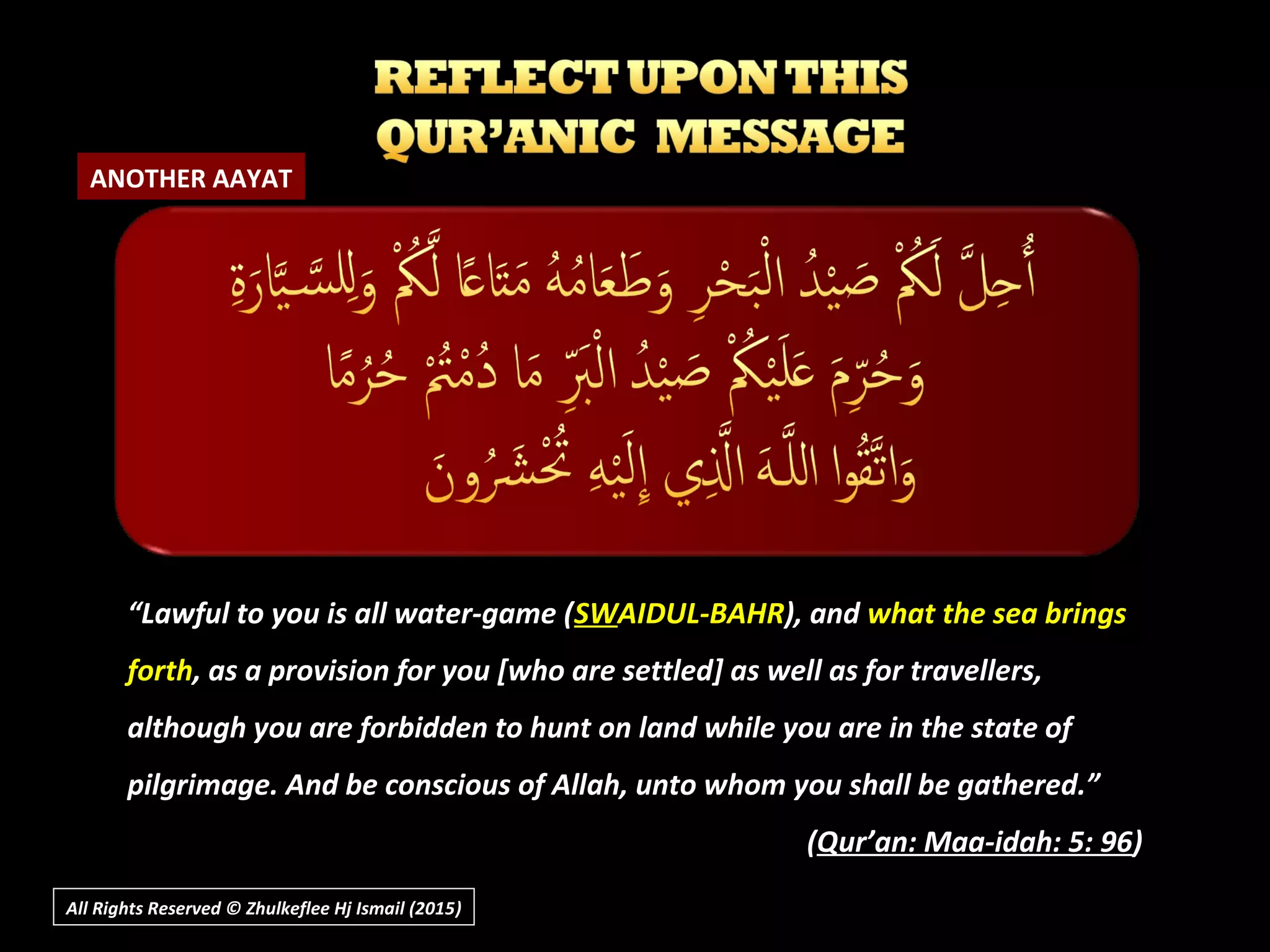 All Rights Reserved © Zhulkeflee Hj Ismail (2015))
““Lawful to you is all water-game (Lawful to you is all water-game (SWSWAIDUL-BAHRAIDUL-BAHR), and), and what the sea bringswhat the sea brings
forthforth, as a provision for you [who are settled] as well as for travellers,, as a provision for you [who are settled] as well as for travellers,
although you are forbidden to hunt on land while you are in the state ofalthough you are forbidden to hunt on land while you are in the state of
pilgrimage. And be conscious of Allah, unto whom you shall be gathered.”pilgrimage. And be conscious of Allah, unto whom you shall be gathered.”
((Qur’an: Maa-idah: 5: 96Qur’an: Maa-idah: 5: 96))
ANOTHER AAYAT
 