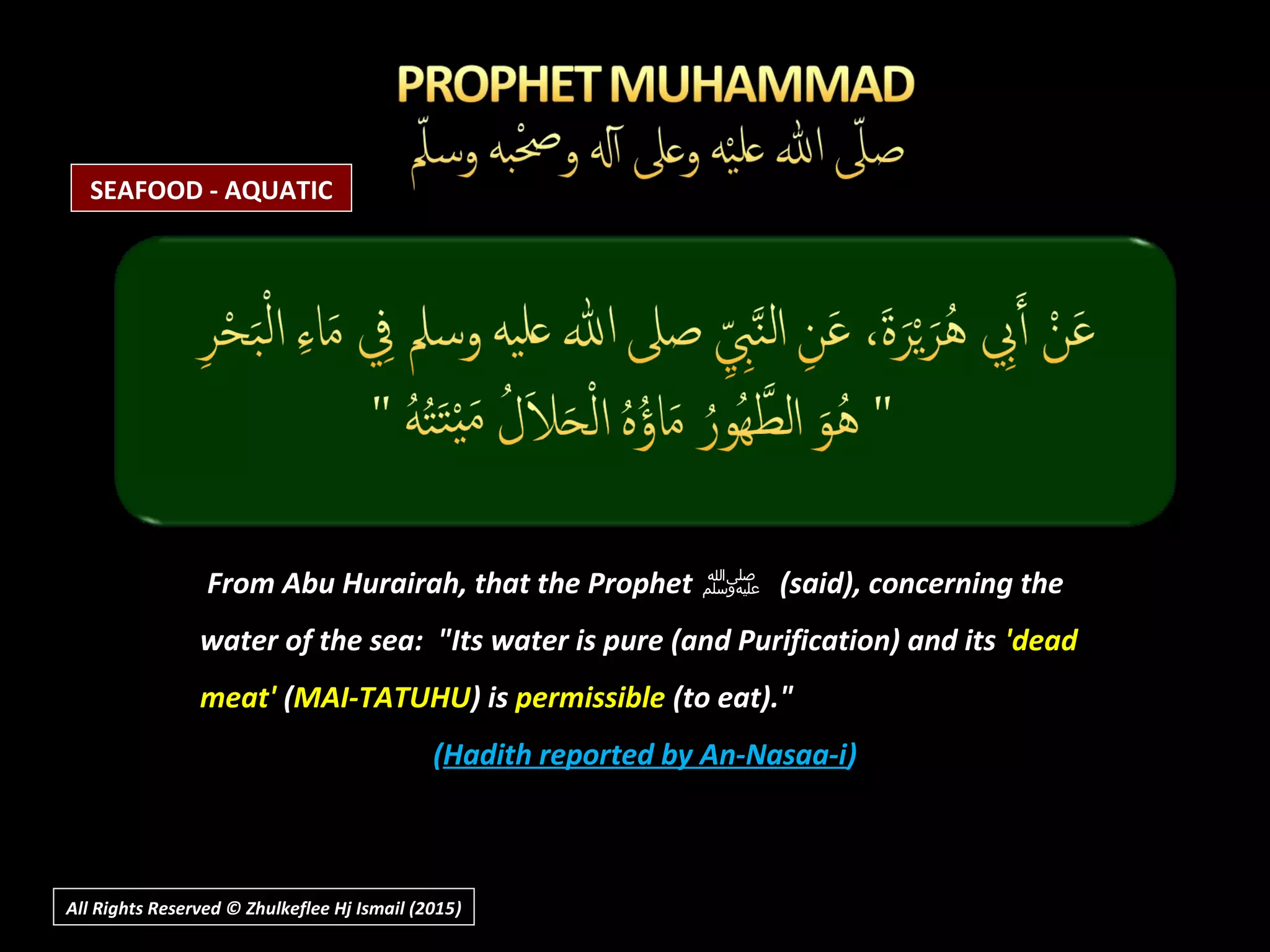 From Abu Hurairah, that the ProphetFrom Abu Hurairah, that the Prophet ‫ﷺ‬‫ﷺ‬ (said), concerning the(said), concerning the
water of the sea: "Its water is pure (and Purification) and itswater of the sea: "Its water is pure (and Purification) and its 'dead'dead
meat'meat' ((MAI-TATUHUMAI-TATUHU) is) is permissiblepermissible (to eat)."(to eat)."
((Hadith reported by An-Nasaa-iHadith reported by An-Nasaa-i))
All Rights Reserved © Zhulkeflee Hj Ismail (2015))
SEAFOOD - AQUATIC
 