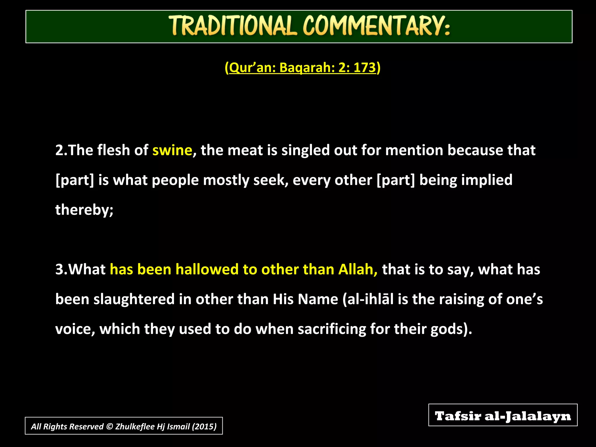 (Qur’an: Baqarah: 2: 173)
2.The flesh of swine, the meat is singled out for mention because that
[part] is what people mostly seek, every other [part] being implied
thereby;
3.What has been hallowed to other than Allah, that is to say, what has
been slaughtered in other than His Name (al-ihlāl is the raising of one’s
voice, which they used to do when sacrificing for their gods).
Tafsir al-Jalalayn
All Rights Reserved © Zhulkeflee Hj Ismail (2015))
 