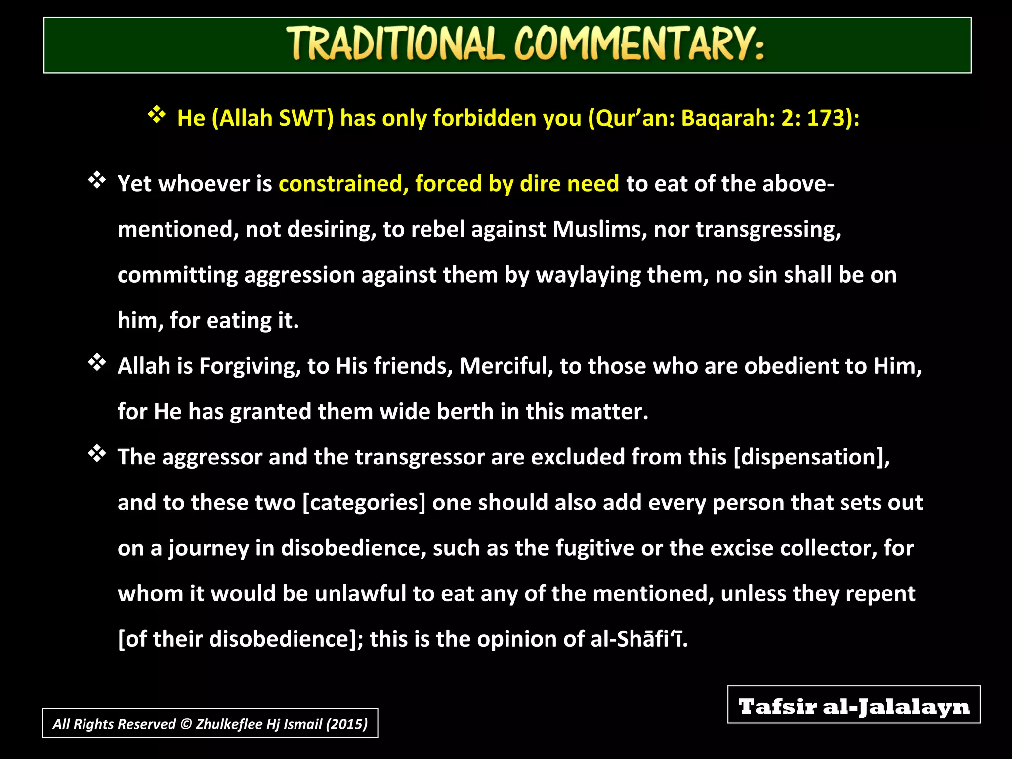  He (Allah SWT) has only forbidden you (Qur’an: Baqarah: 2: 173):
 Yet whoever is constrained, forced by dire need to eat of the above-
mentioned, not desiring, to rebel against Muslims, nor transgressing,
committing aggression against them by waylaying them, no sin shall be on
him, for eating it.
 Allah is Forgiving, to His friends, Merciful, to those who are obedient to Him,
for He has granted them wide berth in this matter.
 The aggressor and the transgressor are excluded from this [dispensation],
and to these two [categories] one should also add every person that sets out
on a journey in disobedience, such as the fugitive or the excise collector, for
whom it would be unlawful to eat any of the mentioned, unless they repent
[of their disobedience]; this is the opinion of al-Shāfi‘ī.
Tafsir al-Jalalayn
All Rights Reserved © Zhulkeflee Hj Ismail (2015))
 