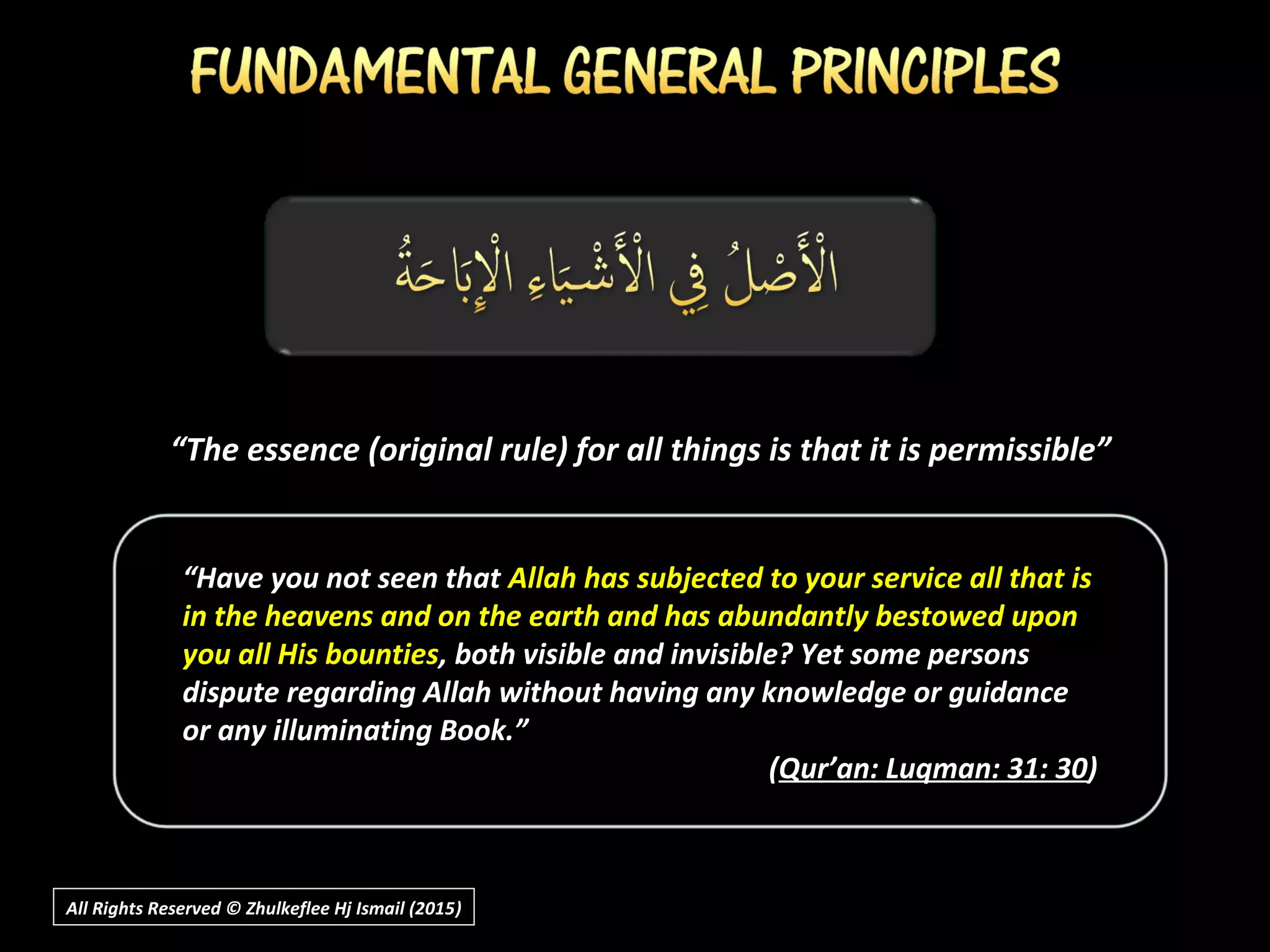 “The essence (original rule) for all things is that it is permissible”
All Rights Reserved © Zhulkeflee Hj Ismail (2015))
“Have you not seen that Allah has subjected to your service all that is
in the heavens and on the earth and has abundantly bestowed upon
you all His bounties, both visible and invisible? Yet some persons
dispute regarding Allah without having any knowledge or guidance
or any illuminating Book.”
(Qur’an: Luqman: 31: 30)
 