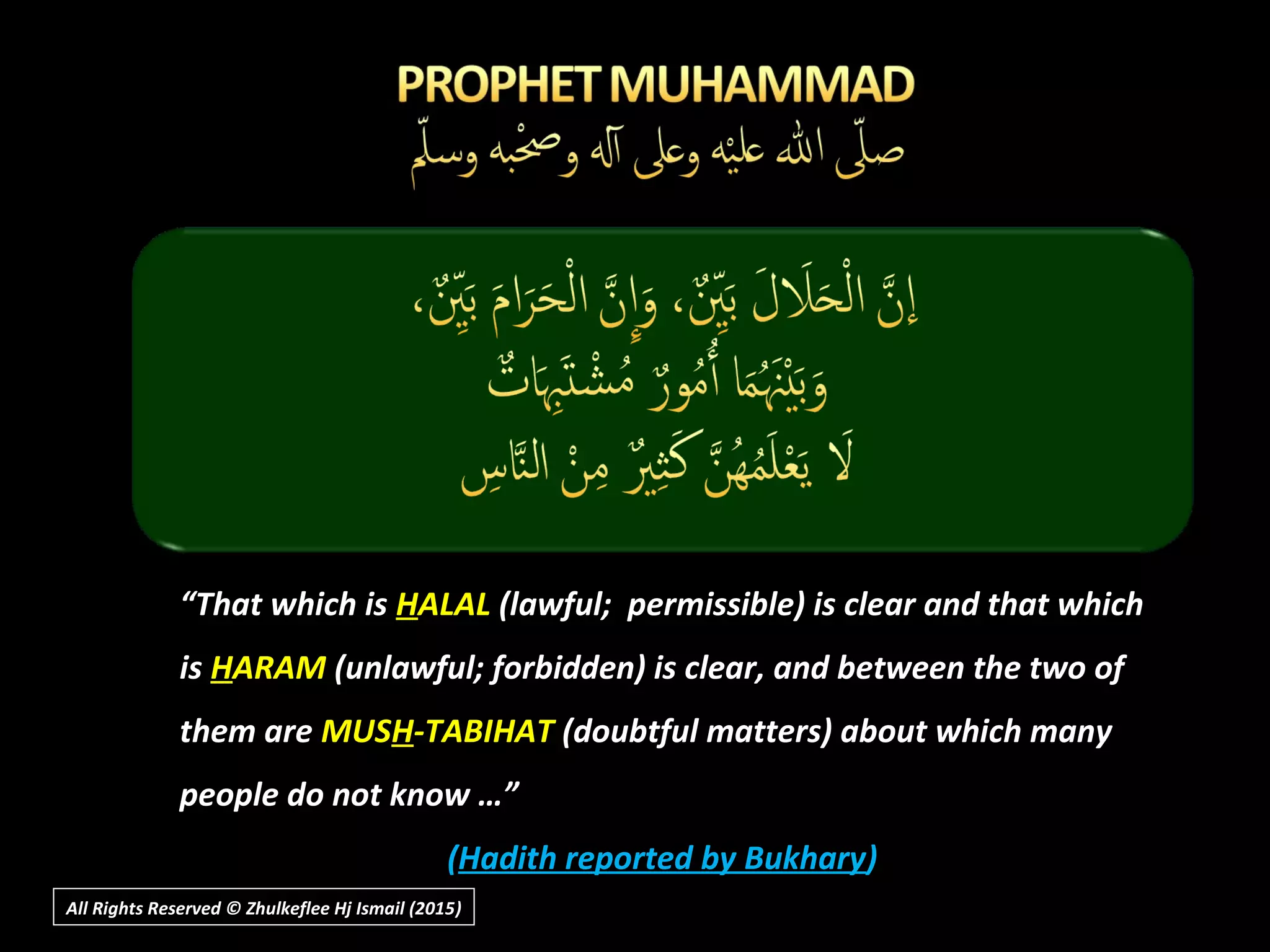 ““That which isThat which is HHALALALAL (lawful; permissible) is clear and that which(lawful; permissible) is clear and that which
isis HHARAMARAM (unlawful; forbidden) is clear, and between the two of(unlawful; forbidden) is clear, and between the two of
them arethem are MUSMUSHH-TABIHAT-TABIHAT (doubtful matters) about which many(doubtful matters) about which many
people do not know …”people do not know …”
((Hadith reported by BukharyHadith reported by Bukhary))
All Rights Reserved © Zhulkeflee Hj Ismail (2015))
 