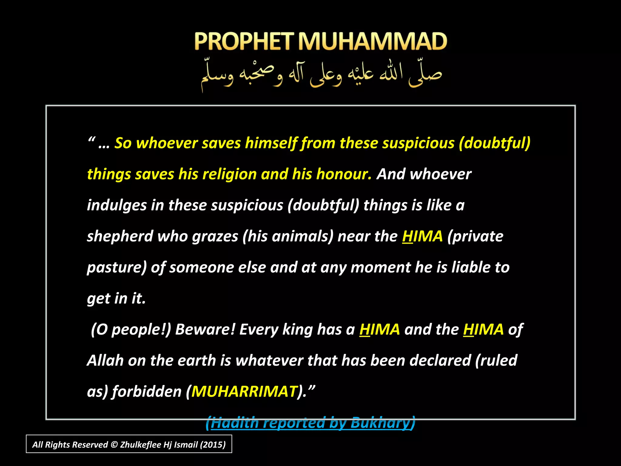 “ … So whoever saves himself from these suspicious (doubtful)
things saves his religion and his honour. And whoever
indulges in these suspicious (doubtful) things is like a
shepherd who grazes (his animals) near the HIMA (private
pasture) of someone else and at any moment he is liable to
get in it.
(O people!) Beware! Every king has a HIMA and the HIMA of
Allah on the earth is whatever that has been declared (ruled
as) forbidden (MUHARRIMAT).”
(Hadith reported by Bukhary)
All Rights Reserved © Zhulkeflee Hj Ismail (2015))
 