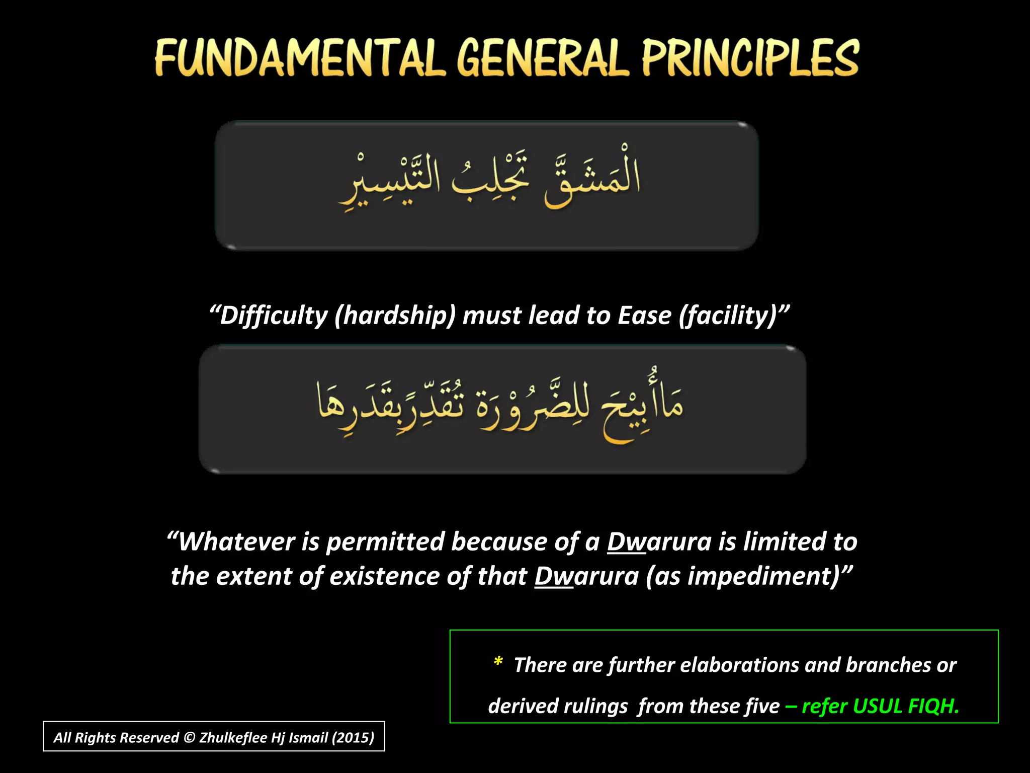 ““Difficulty (hardship) must lead to Ease (facility)”Difficulty (hardship) must lead to Ease (facility)”
** There are further elaborations and branches orThere are further elaborations and branches or
derived rulings from these fivederived rulings from these five – refer USUL FIQH.– refer USUL FIQH.
““Whatever is permitted because of aWhatever is permitted because of a DwDwarura is limited toarura is limited to
the extent of existence of thatthe extent of existence of that DwDwarura (as impediment)”arura (as impediment)”
All Rights Reserved © Zhulkeflee Hj Ismail (2015))
 