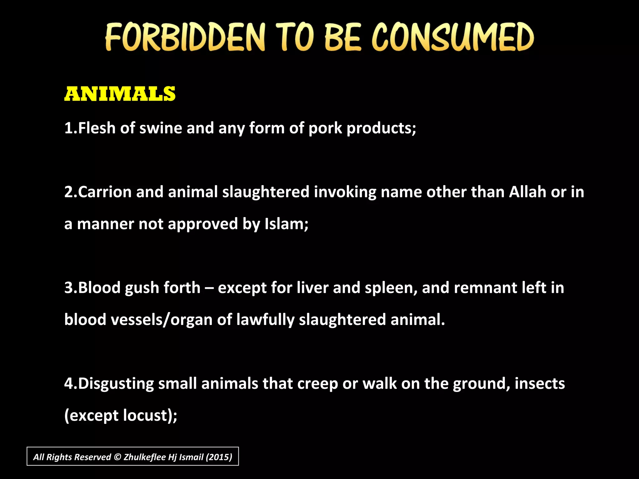 ANIMALS
1.Flesh of swine and any form of pork products;
2.Carrion and animal slaughtered invoking name other than Allah or in
a manner not approved by Islam;
3.Blood gush forth – except for liver and spleen, and remnant left in
blood vessels/organ of lawfully slaughtered animal.
4.Disgusting small animals that creep or walk on the ground, insects
(except locust);
All Rights Reserved © Zhulkeflee Hj Ismail (2015))
 