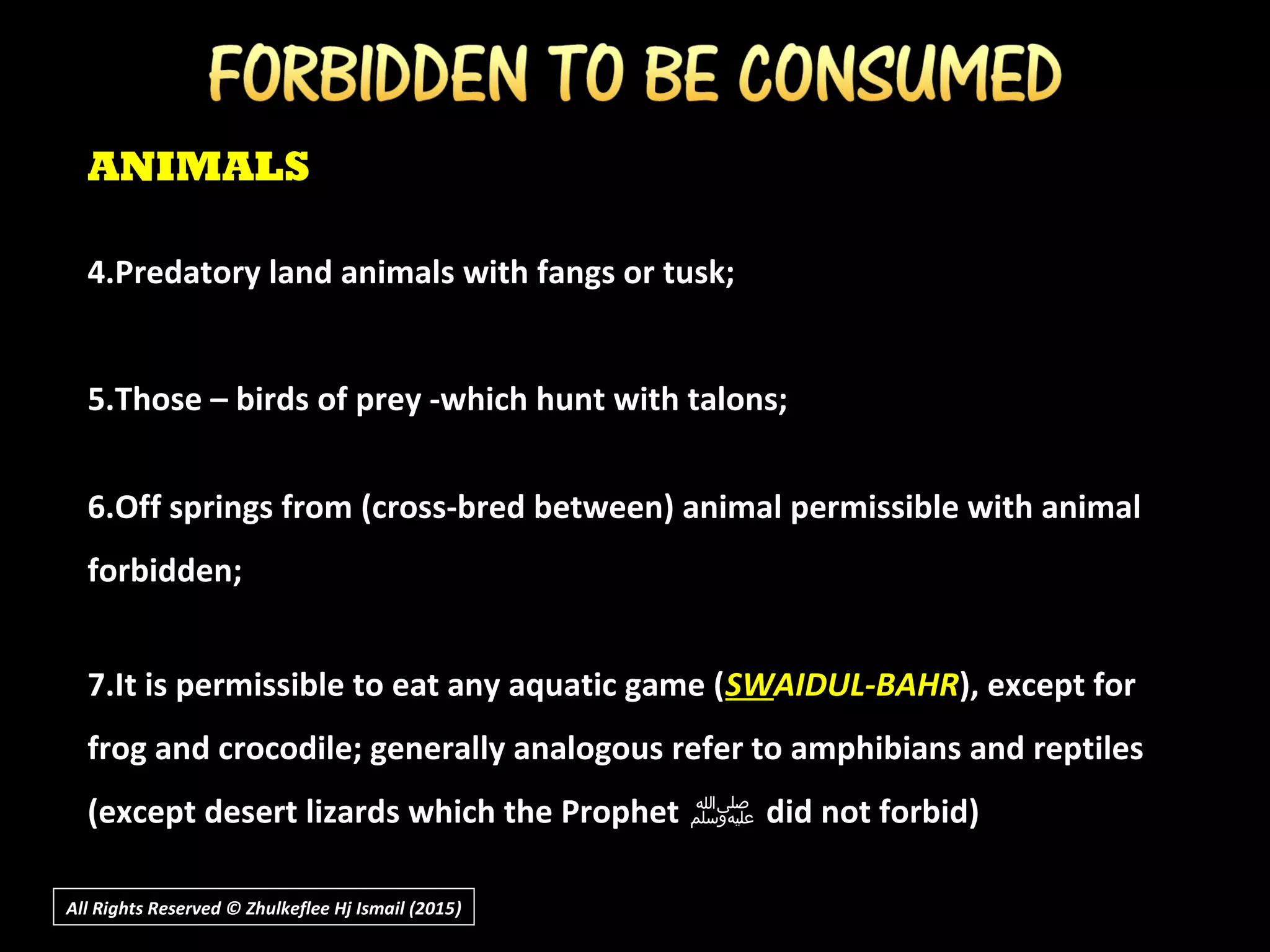ANIMALS
4.Predatory land animals with fangs or tusk;
5.Those – birds of prey -which hunt with talons;
6.Off springs from (cross-bred between) animal permissible with animal
forbidden;
7.It is permissible to eat any aquatic game (SWSWAIDUL-BAHRAIDUL-BAHR), except for
frog and crocodile; generally analogous refer to amphibians and reptiles
(except desert lizards which the Prophet ‫ﷺ‬‫ﷺ‬ did not forbid)
All Rights Reserved © Zhulkeflee Hj Ismail (2015))
 