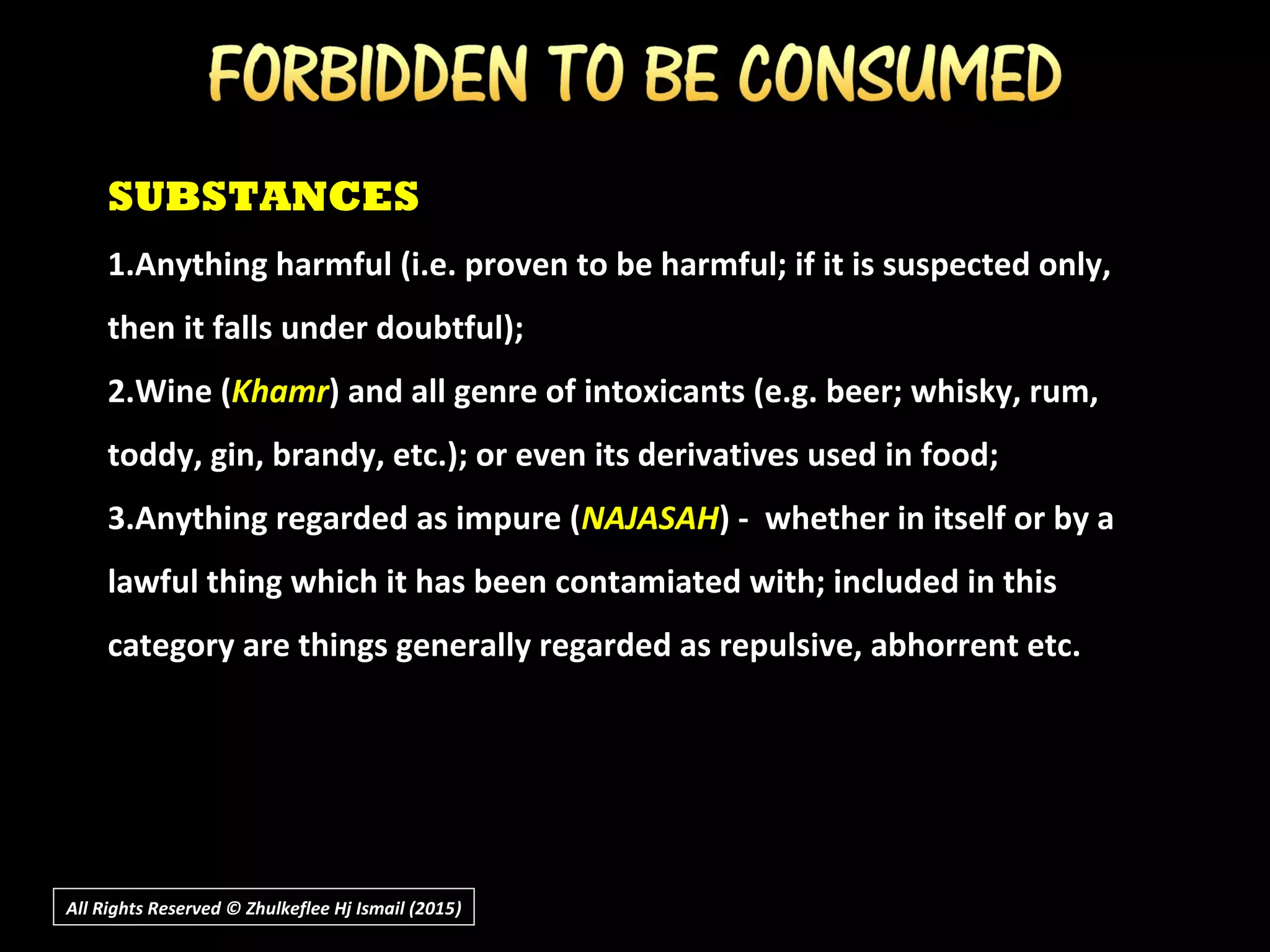 SUBSTANCES
1.Anything harmful (i.e. proven to be harmful; if it is suspected only,
then it falls under doubtful);
2.Wine (Khamr) and all genre of intoxicants (e.g. beer; whisky, rum,
toddy, gin, brandy, etc.); or even its derivatives used in food;
3.Anything regarded as impure (NAJASAH) - whether in itself or by a
lawful thing which it has been contamiated with; included in this
category are things generally regarded as repulsive, abhorrent etc.
All Rights Reserved © Zhulkeflee Hj Ismail (2015))
 