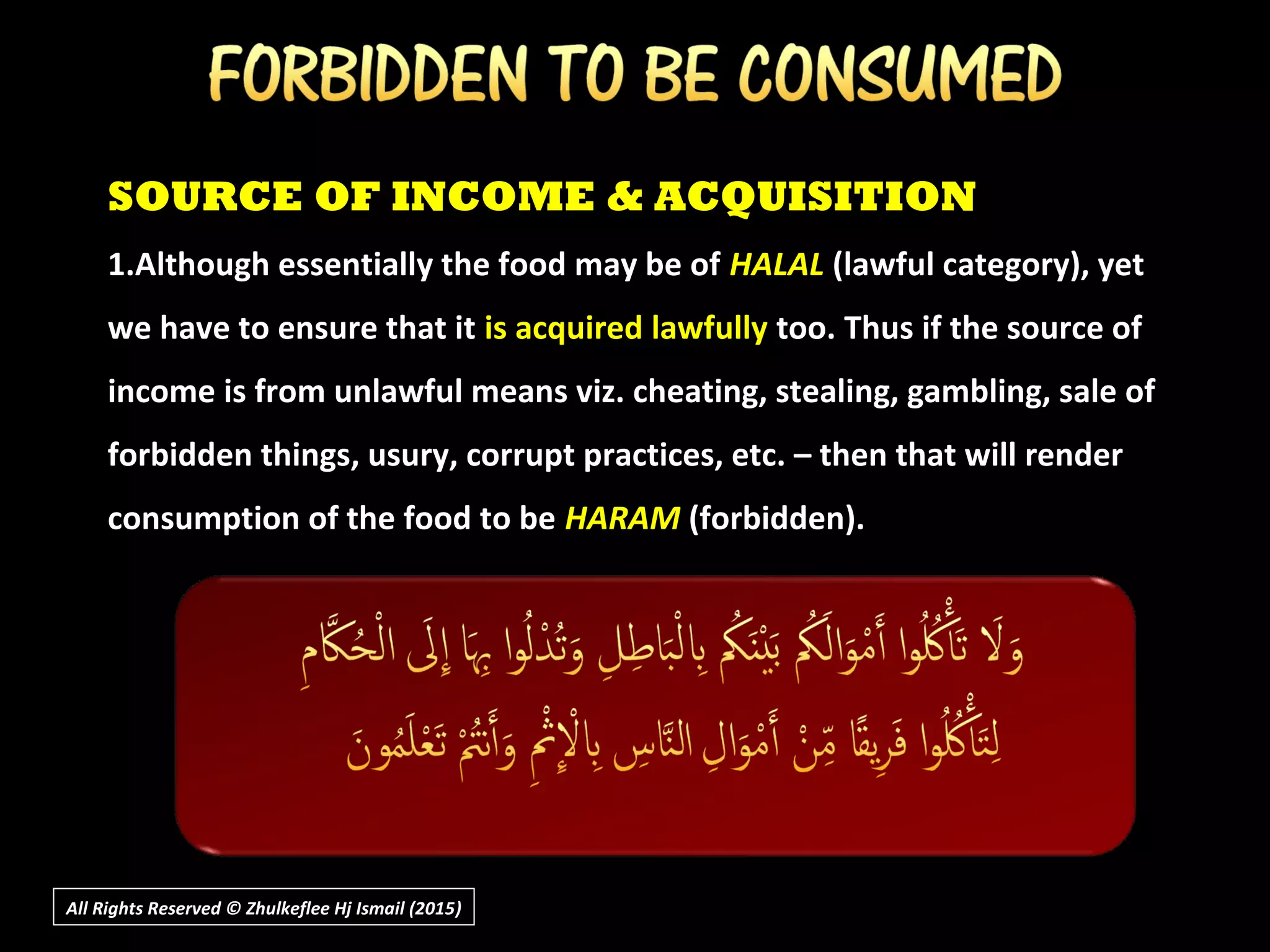 All Rights Reserved © Zhulkeflee Hj Ismail (2015))
SOURCE OF INCOME & ACQUISITION
1.Although essentially the food may be of HALAL (lawful category), yet
we have to ensure that it is acquired lawfully too. Thus if the source of
income is from unlawful means viz. cheating, stealing, gambling, sale of
forbidden things, usury, corrupt practices, etc. – then that will render
consumption of the food to be HARAM (forbidden).
 