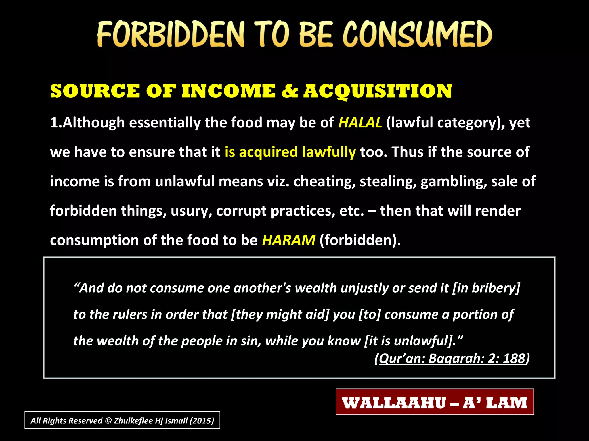 SOURCE OF INCOME & ACQUISITION
1.Although essentially the food may be of HALAL (lawful category), yet
we have to ensure that it is acquired lawfully too. Thus if the source of
income is from unlawful means viz. cheating, stealing, gambling, sale of
forbidden things, usury, corrupt practices, etc. – then that will render
consumption of the food to be HARAM (forbidden).
All Rights Reserved © Zhulkeflee Hj Ismail (2015))
WALLAAHU – A’ LAM
“And do not consume one another's wealth unjustly or send it [in bribery]
to the rulers in order that [they might aid] you [to] consume a portion of
the wealth of the people in sin, while you know [it is unlawful].”
(Qur’an: Baqarah: 2: 188)
 