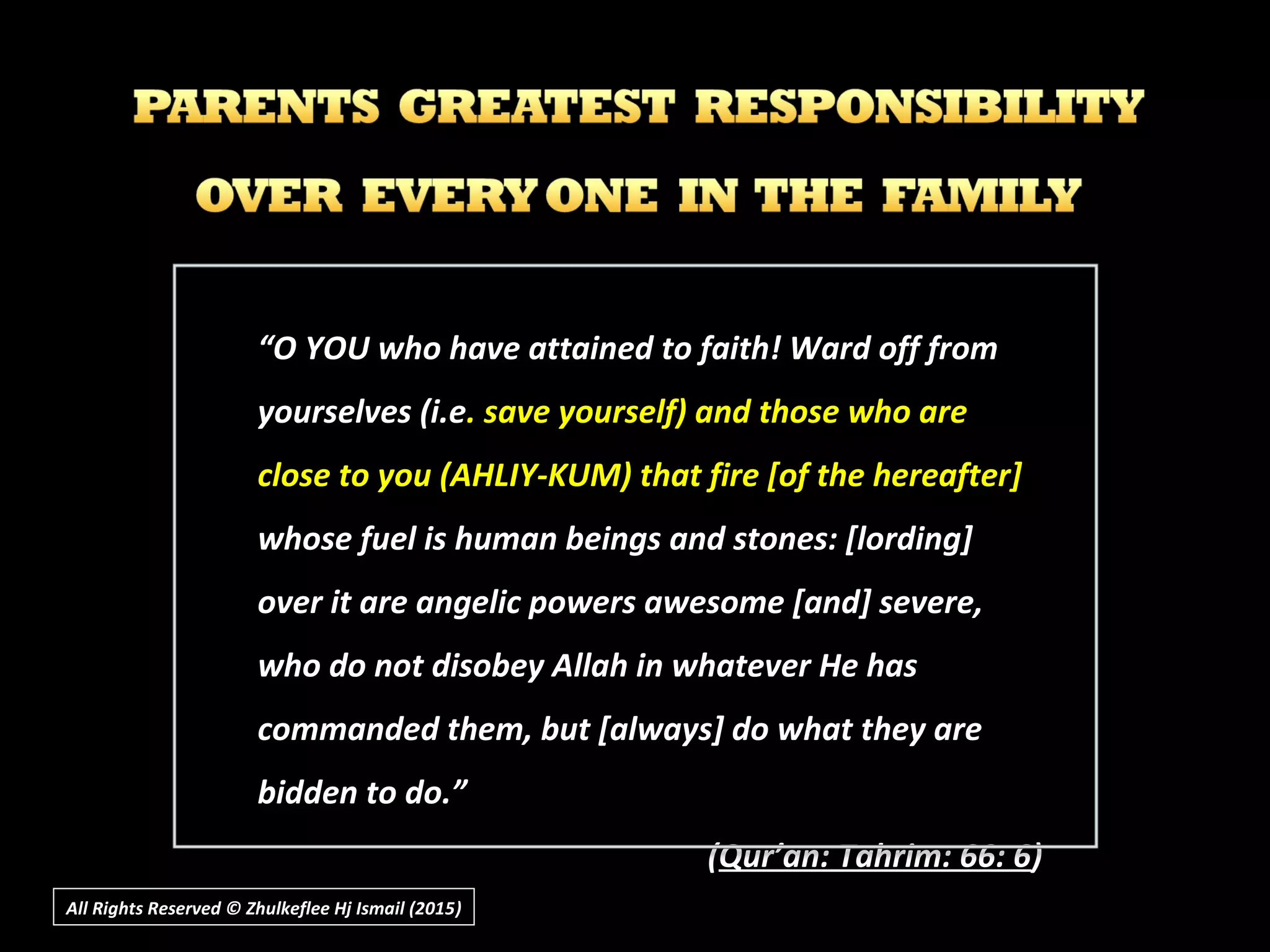 All Rights Reserved © Zhulkeflee Hj Ismail (2015))
““O YOU who have attained to faith! Ward off fromO YOU who have attained to faith! Ward off from
yourselves (i.eyourselves (i.e. save yourself) and those who are. save yourself) and those who are
close to you (AHLIY-KUM) that fire [of the hereafter]close to you (AHLIY-KUM) that fire [of the hereafter]
whose fuel is human beings and stones: [lording]whose fuel is human beings and stones: [lording]
over it are angelic powers awesome [and] severe,over it are angelic powers awesome [and] severe,
who do not disobey Allah in whatever He haswho do not disobey Allah in whatever He has
commanded them, but [always] do what they arecommanded them, but [always] do what they are
bidden to do.”bidden to do.”
((Qur’an: Tahrim: 66: 6Qur’an: Tahrim: 66: 6))
 