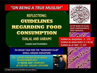 ““ON BEING A TRUE MUSLIM”ON BEING A TRUE MUSLIM”
IN-HOUSE TALK FOR THE “MABUHAY CLUB”IN-HOUSE TALK FOR THE “MABUHAY CLUB”
DARUL ARQAM SINGAPOREDARUL ARQAM SINGAPORE
BY: USTAZ ZHULKEFLEE HJ ISMAILBY: USTAZ ZHULKEFLEE HJ ISMAIL
29 NOVEMBER 201529 NOVEMBER 2015
17 SAFAR 1437 (HIJRIYAH)(HIJRIYAH)
@ 3.00 PM - GALAXY, GEYLANG@ 3.00 PM - GALAXY, GEYLANG
SURAH AL-BAQARAH : 2 : 173SURAH AL-BAQARAH : 2 : 173
SURAH AL-MAA-IDAH: 5: 3 & 96SURAH AL-MAA-IDAH: 5: 3 & 96
SURAH AL-A’-RAF : 7: 157SURAH AL-A’-RAF : 7: 157
IN THE NAME OF ALLAH,IN THE NAME OF ALLAH,
MOST COMPASSIONATE,MOST COMPASSIONATE,
MOST MERCIFUL.MOST MERCIFUL.
All Rights Reserved © Zhulkeflee Hj Ismail (2015))
Lawful and Forbidden
 