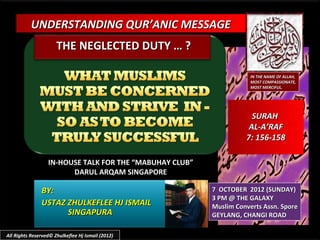 UNDERSTANDING QUR’ANIC MESSAGE
                      THE NEGLECTED DUTY … ?

                                                                     IN THE NAME OF ALLAH,
                                                                     MOST COMPASSIONATE,
                                                                     MOST MERCIFUL.




                                                                     SURAH
                                                                    AL-A’RAF
                                                                   7: 156-158

                  IN-HOUSE TALK FOR THE “MABUHAY CLUB”
                        DARUL ARQAM SINGAPORE

               BY:                                       7 OCTOBER 2012 (SUNDAY)
                                                         3 PM @ THE GALAXY
               USTAZ ZHULKEFLEE HJ ISMAIL                Muslim Converts Assn. Spore
                     SINGAPURA                           GEYLANG, CHANGI ROAD

All Rights Reserved© Zhulkeflee Hj Ismail (2012)
 
