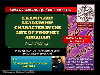 UNDERSTANDING QUR’ANIC MESSAGE

IN THE NAME OF ALLAH,
MOST COMPASSIONATE,
MOST MERCIFUL.

SURAH AN-NAHLU
16 : 120-128
IN-HOUSE TALK FOR THE “MABUHAY CLUB”
DARUL ARQAM SINGAPORE

BY:
USTAZ ZHULKEFLEE HJ ISMAIL
SINGAPURA
All Rights Reserved © Zhulkeflee Hj Ismail (2013)

13 OCTOBER 2013 (SUNDAY)
3.30 PM @ THE GALAXY
Muslim Converts Assn. Spore
GEYLANG, CHANGI ROAD

 