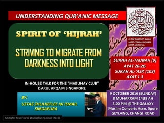 UNDERSTANDING QUR’ANIC MESSAGEUNDERSTANDING QUR’ANIC MESSAGE
IN-HOUSE TALK FOR THE “MABUHAY CLUB”IN-HOUSE TALK FOR THE “MABUHAY CLUB”
DARUL ARQAM SINGAPOREDARUL ARQAM SINGAPORE
BY:BY:
USTAZ ZHULKEFLEE HJ ISMAILUSTAZ ZHULKEFLEE HJ ISMAIL
SINGAPURASINGAPURA
9 OCTOBER 2016 (SUNDAY)9 OCTOBER 2016 (SUNDAY)
8 MUHARRAM 1438 AH8 MUHARRAM 1438 AH
3.00 PM @ THE GALAXY3.00 PM @ THE GALAXY
Muslim Converts Assn. SporeMuslim Converts Assn. Spore
GEYLANG, CHANGI ROADGEYLANG, CHANGI ROAD
IN THE NAME OF ALLAH,IN THE NAME OF ALLAH,
MOST COMPASSIONATE,MOST COMPASSIONATE,
MOST MERCIFUL.MOST MERCIFUL.
SURAH AL-TAUBAH (9)SURAH AL-TAUBAH (9)
AYAT 20-26AYAT 20-26
SURAH AL-‘ASR (103)SURAH AL-‘ASR (103)
AYAT 1-3AYAT 1-3
All Rights Reserved © Zhulkeflee Hj Ismail (2016)
 