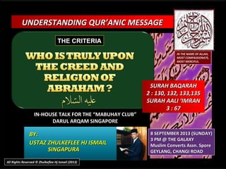 UNDERSTANDING QUR’ANIC MESSAGEUNDERSTANDING QUR’ANIC MESSAGE
IN-HOUSE TALK FOR THE “MABUHAY CLUB”IN-HOUSE TALK FOR THE “MABUHAY CLUB”
DARUL ARQAM SINGAPOREDARUL ARQAM SINGAPORE
BY:BY:
USTAZ ZHULKEFLEE HJ ISMAILUSTAZ ZHULKEFLEE HJ ISMAIL
SINGAPURASINGAPURA
8 SEPTEMBER 2013 (SUNDAY)8 SEPTEMBER 2013 (SUNDAY)
3 PM @ THE GALAXY3 PM @ THE GALAXY
Muslim Converts Assn. SporeMuslim Converts Assn. Spore
GEYLANG, CHANGI ROADGEYLANG, CHANGI ROAD
IN THE NAME OF ALLAH,IN THE NAME OF ALLAH,
MOST COMPASSIONATE,MOST COMPASSIONATE,
MOST MERCIFUL.MOST MERCIFUL.
SURAH BAQARAHSURAH BAQARAH
2 : 130, 132, 133,1352 : 130, 132, 133,135
SURAH AALI ‘IMRANSURAH AALI ‘IMRAN
3 : 673 : 67
All Rights Reserved © Zhulkeflee Hj Ismail (2013)
THE CRITERIATHE CRITERIA
 