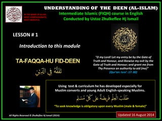 UNDERSTANDING OF THE DEEN (AL-ISLAM)
Intermediate Islamic (FIQH) course in English
Conducted by Ustaz Zhulkeflee Hj Ismail
LESSON # 1LESSON # 1
Using text & curriculum he has developed especially forUsing text & curriculum he has developed especially for
Muslim converts and young Adult English-speaking Muslims.Muslim converts and young Adult English-speaking Muslims.
““To seek knowledge is obligatory upon every Muslim (male & female)”To seek knowledge is obligatory upon every Muslim (male & female)”
All Rights Reserved © Zhulkeflee Hj Ismail (2014))
IN THE NAME OF ALLAH,IN THE NAME OF ALLAH,
MOST COMPASSIONATE,MOST COMPASSIONATE,
MOST MERCIFUL.MOST MERCIFUL.
"O my Lord! Let my entry be by the Gate of
Truth and Honour, and likewise my exit by the
Gate of Truth and Honour; and grant me from
Thy Presence an authority to aid (me)”
(Qur’an: Isra’: 17: 80)
Introduction to this moduleIntroduction to this module
Updated 16 August 2014
 