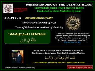 UNDERSTANDING OF THE DEEN (AL-ISLAM) 
Intermediate Islamic (FIQH) course in English 
Conducted by Ustaz Zhulkeflee Hj Ismail 
IINN TTHHEE NNAAMMEE OOFF AALLLLAAHH,, 
MMOOSSTT CCOOMMPPAASSSSIIOONNAATTEE,, 
MMOOSSTT MMEERRCCIIFFUULL.. 
LLEESSSSOONN ## 22 bb 
UUssiinngg tteexxtt && ccuurrrriiccuulluumm hhee hhaass ddeevveellooppeedd eessppeecciiaallllyy ffoorr 
MMuusslliimm ccoonnvveerrttss aanndd yyoouunngg AAdduulltt EEnngglliisshh--ssppeeaakkiinngg MMuusslliimmss.. 
““TToo sseeeekk kknnoowwlleeddggee iiss oobblliiggaattoorryy uuppoonn eevveerryy MMuusslliimm ((mmaallee && ffeemmaallee))”” 
All Rights Reserved © Zhulkeflee Hj Ismail (2014)) 
"O my Lord! Let my entry be by the Gate of 
Truth and Honour, and likewise my exit by the 
Gate of Truth and Honour; and grant me from 
Thy Presence an authority to aid (me)” 
(Qur’an: Isra’: 17: 80) 
DDaaiillyy aapppplliiccaattiioonn ooff FFIIQQHH 
FFiivvee PPrriinncciipplleess MMaaxxiimmss ooff FFIIQQHH 
TTyyppeess ooff NNaajjaassaahh –– iittss mmeetthhooddss ooff cclleeaannssiinngg 
Updated 6 Sepyember 2014 
 