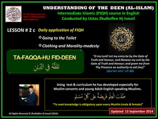 UNDERSTANDING OF THE DEEN (AL-ISLAM) 
Intermediate Islamic (FIQH) course in English 
Conducted by Ustaz Zhulkeflee Hj Ismail 
IINN TTHHEE NNAAMMEE OOFF AALLLLAAHH,, 
MMOOSSTT CCOOMMPPAASSSSIIOONNAATTEE,, 
MMOOSSTT MMEERRCCIIFFUULL.. 
LLEESSSSOONN ## 22 cc 
UUssiinngg tteexxtt && ccuurrrriiccuulluumm hhee hhaass ddeevveellooppeedd eessppeecciiaallllyy ffoorr 
MMuusslliimm ccoonnvveerrttss aanndd yyoouunngg AAdduulltt EEnngglliisshh--ssppeeaakkiinngg MMuusslliimmss.. 
““TToo sseeeekk kknnoowwlleeddggee iiss oobblliiggaattoorryy uuppoonn eevveerryy MMuusslliimm ((mmaallee && ffeemmaallee))”” 
All Rights Reserved © Zhulkeflee Hj Ismail (2014)) 
"O my Lord! Let my entry be by the Gate of 
Truth and Honour, and likewise my exit by the 
Gate of Truth and Honour; and grant me from 
Thy Presence an authority to aid (me)” 
(Qur’an: Isra’: 17: 80) 
DDaaiillyy aapppplliiccaattiioonn ooff FFIIQQHH 
GGooiinngg ttoo tthhee TTooiilleett 
CCllootthhiinngg aanndd MMoorraalliittyy--mmooddeessttyy 
Updated 13 September 2014 
 