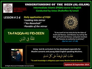 UNDERSTANDING OF THE DEEN (AL-ISLAM) 
Intermediate Islamic (FIQH) course in English 
Conducted by Ustaz Zhulkeflee Hj Ismail 
IINN TTHHEE NNAAMMEE OOFF AALLLLAAHH,, 
MMOOSSTT CCOOMMPPAASSSSIIOONNAATTEE,, 
MMOOSSTT MMEERRCCIIFFUULL.. 
LLEESSSSOONN ## 22 dd 
UUssiinngg tteexxtt && ccuurrrriiccuulluumm hhee hhaass ddeevveellooppeedd eessppeecciiaallllyy ffoorr 
MMuusslliimm ccoonnvveerrttss aanndd yyoouunngg AAdduulltt EEnngglliisshh--ssppeeaakkiinngg MMuusslliimmss.. 
““TToo sseeeekk kknnoowwlleeddggee iiss oobblliiggaattoorryy uuppoonn eevveerryy MMuusslliimm ((mmaallee && ffeemmaallee))”” 
All Rights Reserved © Zhulkeflee Hj Ismail (2014)) 
"O my Lord! Let my entry be by the Gate of 
Truth and Honour, and likewise my exit by the 
Gate of Truth and Honour; and grant me from 
Thy Presence an authority to aid (me)” 
(Qur’an: Isra’: 17: 80) 
DDaaiillyy aapppplliiccaattiioonn ooff FFIIQQHH 
•LLooookkiinngg iinnttoo mmiirrrroorr 
•““AAnn--NNaasseeeehhaahh”” 
•PPaarraabbllee ooff tthhee mmiirrrroorr 
Updated 20 September 2014 
 