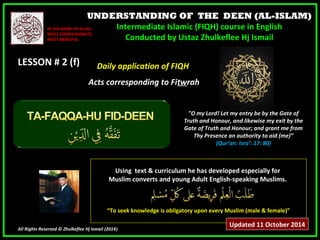 UNDERSTANDING OF THE DEEN (AL-ISLAM) 
Intermediate Islamic (FIQH) course in English 
Conducted by Ustaz Zhulkeflee Hj Ismail 
IINN TTHHEE NNAAMMEE OOFF AALLLLAAHH,, 
MMOOSSTT CCOOMMPPAASSSSIIOONNAATTEE,, 
MMOOSSTT MMEERRCCIIFFUULL.. 
LLEESSSSOONN ## 22 ((ff)) 
UUssiinngg tteexxtt && ccuurrrriiccuulluumm hhee hhaass ddeevveellooppeedd eessppeecciiaallllyy ffoorr 
MMuusslliimm ccoonnvveerrttss aanndd yyoouunngg AAdduulltt EEnngglliisshh--ssppeeaakkiinngg MMuusslliimmss.. 
““TToo sseeeekk kknnoowwlleeddggee iiss oobblliiggaattoorryy uuppoonn eevveerryy MMuusslliimm ((mmaallee && ffeemmaallee))”” 
All Rights Reserved © Zhulkeflee Hj Ismail (2014)) 
"O my Lord! Let my entry be by the Gate of 
Truth and Honour, and likewise my exit by the 
Gate of Truth and Honour; and grant me from 
Thy Presence an authority to aid (me)” 
(Qur’an: Isra’: 17: 80) 
DDaaiillyy aapppplliiccaattiioonn ooff FFIIQQHH 
AAccttss ccoorrrreessppoonnddiinngg ttoo FFiittwwrraahh 
Updated 11 October 2014 
 