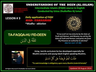 UNDERSTANDING OF THE DEEN (AL-ISLAM) 
Intermediate Islamic (FIQH) course in English 
Conducted by Ustaz Zhulkeflee Hj Ismail 
IINN TTHHEE NNAAMMEE OOFF AALLLLAAHH,, 
MMOOSSTT CCOOMMPPAASSSSIIOONNAATTEE,, 
MMOOSSTT MMEERRCCIIFFUULL.. 
LLEESSSSOONN ## 33 
UUssiinngg tteexxtt && ccuurrrriiccuulluumm hhee hhaass ddeevveellooppeedd eessppeecciiaallllyy ffoorr 
MMuusslliimm ccoonnvveerrttss aanndd yyoouunngg AAdduulltt EEnngglliisshh--ssppeeaakkiinngg MMuusslliimmss.. 
““TToo sseeeekk kknnoowwlleeddggee iiss oobblliiggaattoorryy uuppoonn eevveerryy MMuusslliimm ((mmaallee && ffeemmaallee))”” 
All Rights Reserved © Zhulkeflee Hj Ismail (2014)) 
"O my Lord! Let my entry be by the Gate of 
Truth and Honour, and likewise my exit by the 
Gate of Truth and Honour; and grant me from 
Thy Presence an authority to aid (me)” 
(Qur’an: Isra’: 17: 80) 
DDaaiillyy aapppplliiccaattiioonn ooff FFIIQQHH 
BBAABB-- TAHAARAH 
WWuuddhhuu -- aabblluuttiioonn 
Updated 30 August 2014 
 