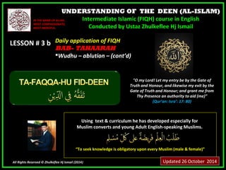 UNDERSTANDING OF THE DEEN (AL-ISLAM) 
Intermediate Islamic (FIQH) course in English 
Conducted by Ustaz Zhulkeflee Hj Ismail 
IINN TTHHEE NNAAMMEE OOFF AALLLLAAHH,, 
MMOOSSTT CCOOMMPPAASSSSIIOONNAATTEE,, 
MMOOSSTT MMEERRCCIIFFUULL.. 
LLEESSSSOONN ## 33 bb 
UUssiinngg tteexxtt && ccuurrrriiccuulluumm hhee hhaass ddeevveellooppeedd eessppeecciiaallllyy ffoorr 
MMuusslliimm ccoonnvveerrttss aanndd yyoouunngg AAdduulltt EEnngglliisshh--ssppeeaakkiinngg MMuusslliimmss.. 
““TToo sseeeekk kknnoowwlleeddggee iiss oobblliiggaattoorryy uuppoonn eevveerryy MMuusslliimm ((mmaallee && ffeemmaallee))”” 
All Rights Reserved © Zhulkeflee Hj Ismail (2014)) 
"O my Lord! Let my entry be by the Gate of 
Truth and Honour, and likewise my exit by the 
Gate of Truth and Honour; and grant me from 
Thy Presence an authority to aid (me)” 
(Qur’an: Isra’: 17: 80) 
DDaaiillyy aapppplliiccaattiioonn ooff FFIIQQHH 
BBAABB-- TAHAARAH 
WWuuddhhuu –– aabblluuttiioonn –– ((ccoonntt’’dd)) 
Updated 26 October 2014 
 