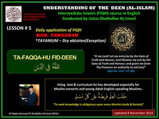 UNDERSTANDING OF THE DEEN (AL-ISLAM) 
Intermediate Islamic (FIQH) course in English 
Conducted by Ustaz Zhulkeflee Hj Ismail 
IINN TTHHEE NNAAMMEE OOFF AALLLLAAHH,, 
MMOOSSTT CCOOMMPPAASSSSIIOONNAATTEE,, 
MMOOSSTT MMEERRCCIIFFUULL.. 
LLEESSSSOONN ## 55 
UUssiinngg tteexxtt && ccuurrrriiccuulluumm hhee hhaass ddeevveellooppeedd eessppeecciiaallllyy ffoorr 
MMuusslliimm ccoonnvveerrttss aanndd yyoouunngg AAdduulltt EEnngglliisshh--ssppeeaakkiinngg MMuusslliimmss.. 
““TToo sseeeekk kknnoowwlleeddggee iiss oobblliiggaattoorryy uuppoonn eevveerryy MMuusslliimm ((mmaallee && ffeemmaallee))”” 
All Rights Reserved © Zhulkeflee Hj Ismail (2014)) 
"O my Lord! Let my entry be by the Gate of 
Truth and Honour, and likewise my exit by the 
Gate of Truth and Honour; and grant me from 
Thy Presence an authority to aid (me)” 
(Qur’an: Isra’: 17: 80) 
DDaaiillyy aapppplliiccaattiioonn ooff FFIIQQHH 
BBAABB-- TAHAARAH 
TTAAYYAAMMUUMM –– DDrryy aabblluuttiioonn((EExxcceeppttiioonn)) 
Updated 8 November 2014 
 