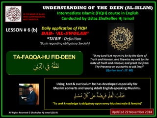UNDERSTANDING OF THE DEEN (AL-ISLAM) 
Intermediate Islamic (FIQH) course in English 
Conducted by Ustaz Zhulkeflee Hj Ismail 
IINN TTHHEE NNAAMMEE OOFF AALLLLAAHH,, 
MMOOSSTT CCOOMMPPAASSSSIIOONNAATTEE,, 
MMOOSSTT MMEERRCCIIFFUULL.. 
LLEESSSSOONN ## 66 ((bb)) 
UUssiinngg tteexxtt && ccuurrrriiccuulluumm hhee hhaass ddeevveellooppeedd eessppeecciiaallllyy ffoorr 
MMuusslliimm ccoonnvveerrttss aanndd yyoouunngg AAdduulltt EEnngglliisshh--ssppeeaakkiinngg MMuusslliimmss.. 
““TToo sseeeekk kknnoowwlleeddggee iiss oobblliiggaattoorryy uuppoonn eevveerryy MMuusslliimm ((mmaallee && ffeemmaallee))”” 
All Rights Reserved © Zhulkeflee Hj Ismail (2014)) 
"O my Lord! Let my entry be by the Gate of 
Truth and Honour, and likewise my exit by the 
Gate of Truth and Honour; and grant me from 
Thy Presence an authority to aid (me)” 
(Qur’an: Isra’: 17: 80) 
DDaaiillyy aapppplliiccaattiioonn ooff FFIIQQHH 
BBAABB-- ‘‘AL-SWOLAH’ 
TTAA’’RRIIFF -- DDeeffiinniittiioonn 
((BBaassiiss rreeggaarrddiinngg oobblliiggaattoorryy SSwwoollaahh)) 
Updated 22 November 2014 
 