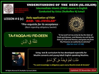UNDERSTANDING OF THE DEEN (AL-ISLAM) 
Intermediate Islamic (FIQH) course in English 
Conducted by Ustaz Zhulkeflee Hj Ismail 
IINN TTHHEE NNAAMMEE OOFF AALLLLAAHH,, 
MMOOSSTT CCOOMMPPAASSSSIIOONNAATTEE,, 
MMOOSSTT MMEERRCCIIFFUULL.. 
LLEESSSSOONN ## 66 ((cc)) 
UUssiinngg tteexxtt && ccuurrrriiccuulluumm hhee hhaass ddeevveellooppeedd eessppeecciiaallllyy ffoorr 
MMuusslliimm ccoonnvveerrttss aanndd yyoouunngg AAdduulltt EEnngglliisshh--ssppeeaakkiinngg MMuusslliimmss.. 
““TToo sseeeekk kknnoowwlleeddggee iiss oobblliiggaattoorryy uuppoonn eevveerryy MMuusslliimm ((mmaallee && ffeemmaallee))”” 
All Rights Reserved © Zhulkeflee Hj Ismail (2014)) 
"O my Lord! Let my entry be by the Gate of 
Truth and Honour, and likewise my exit by the 
Gate of Truth and Honour; and grant me from 
Thy Presence an authority to aid (me)” 
(Qur’an: Isra’: 17: 80) 
DDaaiillyy aapppplliiccaattiioonn ooff FFIIQQHH 
BBAABB-- ‘‘AL-SWOLAH’ 
PPrree--rreeqquuiissiittee ffoorr iittss aacccceeppttaannccee -- 
((BBaassiiss rreeggaarrddiinngg oobblliiggaattoorryy SSwwoollaahh)) 
Updated 29 November 2014 
 