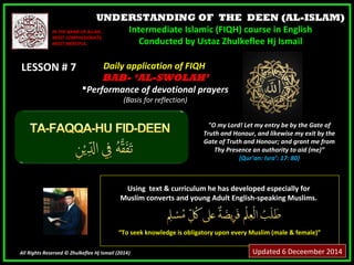 UNDERSTANDING OF THE DEEN (AL-ISLAM) 
Intermediate Islamic (FIQH) course in English 
Conducted by Ustaz Zhulkeflee Hj Ismail 
IINN TTHHEE NNAAMMEE OOFF AALLLLAAHH,, 
MMOOSSTT CCOOMMPPAASSSSIIOONNAATTEE,, 
MMOOSSTT MMEERRCCIIFFUULL.. 
LLEESSSSOONN ## 77 
UUssiinngg tteexxtt && ccuurrrriiccuulluumm hhee hhaass ddeevveellooppeedd eessppeecciiaallllyy ffoorr 
MMuusslliimm ccoonnvveerrttss aanndd yyoouunngg AAdduulltt EEnngglliisshh--ssppeeaakkiinngg MMuusslliimmss.. 
““TToo sseeeekk kknnoowwlleeddggee iiss oobblliiggaattoorryy uuppoonn eevveerryy MMuusslliimm ((mmaallee && ffeemmaallee))”” 
All Rights Reserved © Zhulkeflee Hj Ismail (2014)) 
"O my Lord! Let my entry be by the Gate of 
Truth and Honour, and likewise my exit by the 
Gate of Truth and Honour; and grant me from 
Thy Presence an authority to aid (me)” 
(Qur’an: Isra’: 17: 80) 
DDaaiillyy aapppplliiccaattiioonn ooff FFIIQQHH 
BBAABB-- ‘‘AL-SWOLAH’ 
PPeerrffoorrmmaannccee ooff ddeevvoottiioonnaall pprraayyeerrss 
((BBaassiiss ffoorr rreefflleeccttiioonn)) 
Updated 6 Deceember 2014 
 