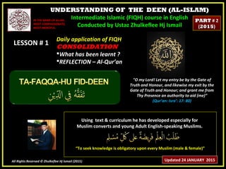 UNDERSTANDING OF THE DEEN (AL-ISLAM)
Intermediate Islamic (FIQH) course in English
Conducted by Ustaz Zhulkeflee Hj Ismail
LESSON # 1LESSON # 1
Using text & curriculum he has developed especially forUsing text & curriculum he has developed especially for
Muslim converts and young Adult English-speaking Muslims.Muslim converts and young Adult English-speaking Muslims.
““To seek knowledge is obligatory upon every Muslim (male & female)”To seek knowledge is obligatory upon every Muslim (male & female)”
All Rights Reserved © Zhulkeflee Hj Ismail (2015))
IN THE NAME OF ALLAH,IN THE NAME OF ALLAH,
MOST COMPASSIONATE,MOST COMPASSIONATE,
MOST MERCIFUL.MOST MERCIFUL.
"O my Lord! Let my entry be by the Gate of
Truth and Honour, and likewise my exit by the
Gate of Truth and Honour; and grant me from
Thy Presence an authority to aid (me)”
(Qur’an: Isra’: 17: 80)
Daily application of FIQHDaily application of FIQH
CONSOLIDATIONCONSOLIDATION
What has been learnt ?What has been learnt ?
REFLECTION – Al-Qur’anREFLECTION – Al-Qur’an
Updated 24 JANUARY 2015
PARTPART # 2# 2
((20152015))
 