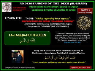UNDERSTANDING OF THE DEEN (AL-ISLAM)
Intermediate Islamic (FIQH) course in English
Conducted by Ustaz Zhulkeflee Hj Ismail
LESSON # 3dLESSON # 3d
Using text & curriculum he has developed especially forUsing text & curriculum he has developed especially for
Muslim converts and young Adult English-speaking Muslims.Muslim converts and young Adult English-speaking Muslims.
““To seek knowledge is obligatory upon every Muslim (male & female)”To seek knowledge is obligatory upon every Muslim (male & female)”
All Rights Reserved © Zhulkeflee Hj Ismail (2016))
IN THE NAME OF ALLAH,IN THE NAME OF ALLAH,
MOST COMPASSIONATE,MOST COMPASSIONATE,
MOST MERCIFUL.MOST MERCIFUL.
"O my Lord! Let my entry be by the Gate of
Truth and Honour, and likewise my exit by the
Gate of Truth and Honour; and grant me from
Thy Presence an authority to aid (me)”
(Qur’an: Isra’: 17: 80)
THEME: “Advice regarding Four aspects”“Advice regarding Four aspects”
REFLECTION ON TERM “AL-BAHR AMEEQ”REFLECTION ON TERM “AL-BAHR AMEEQ”
Analyzing the contemporary challenges directed upon
the proverbial ‘UMMATIC SHIP ’-(ECONOMICS)-(ECONOMICS)
PARTPART ## 44
(January -(January -20162016))
Updated 23 APRIL 2016
 
