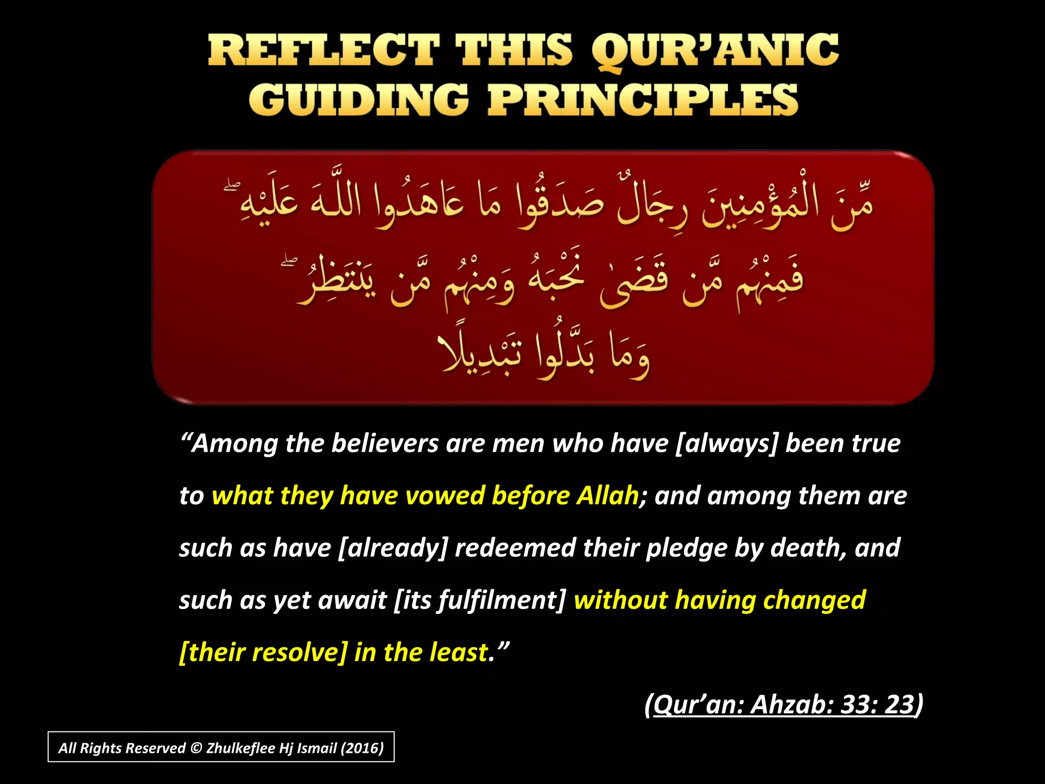 ““Among the believers are men who have [always] been trueAmong the believers are men who have [always] been true
toto what they have vowed before Allahwhat they have vowed before Allah; and among them are; and among them are
such as have [already] redeemed their pledge by death, andsuch as have [already] redeemed their pledge by death, and
such as yet await [its fulfilment]such as yet await [its fulfilment] without having changedwithout having changed
[their resolve] in the least[their resolve] in the least.”.”
((Qur’an: Ahzab: 33: 23Qur’an: Ahzab: 33: 23))
All Rights Reserved © Zhulkeflee Hj Ismail (2016))
 