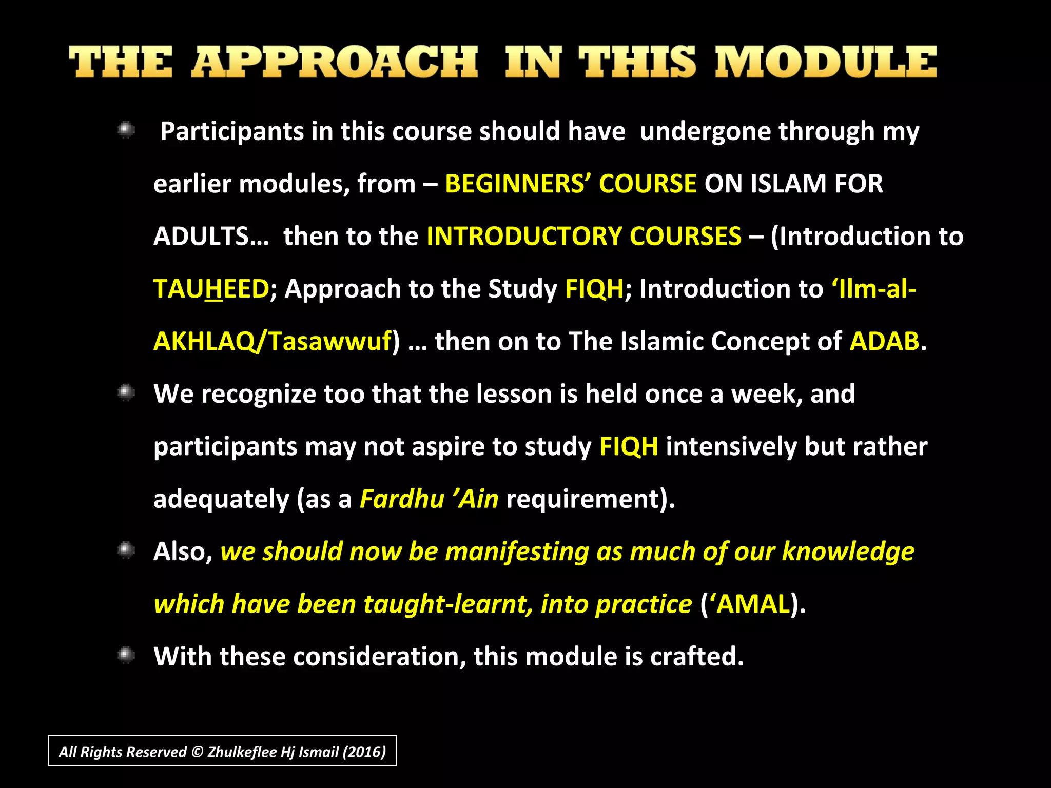 Participants in this course should have undergone through myParticipants in this course should have undergone through my
earlier modules, from –earlier modules, from – BEGINNERS’ COURSEBEGINNERS’ COURSE ON ISLAM FORON ISLAM FOR
ADULTS… then to theADULTS… then to the INTRODUCTORY COURSESINTRODUCTORY COURSES – (Introduction to– (Introduction to
TAUTAUHHEEDEED; Approach to the Study; Approach to the Study FIQHFIQH; Introduction to; Introduction to ‘Ilm-al-‘Ilm-al-
AKHLAQ/TasawwufAKHLAQ/Tasawwuf) … then on to The Islamic Concept of) … then on to The Islamic Concept of ADABADAB..
We recognize too that the lesson is held once a week, andWe recognize too that the lesson is held once a week, and
participants may not aspire to studyparticipants may not aspire to study FIQHFIQH intensively but ratherintensively but rather
adequately (as aadequately (as a Fardhu ’AinFardhu ’Ain requirement).requirement).
Also,Also, we should now be manifesting as much of our knowledgewe should now be manifesting as much of our knowledge
which have been taught-learnt, into practicewhich have been taught-learnt, into practice ((‘AMAL‘AMAL).).
With these consideration, this module is crafted.With these consideration, this module is crafted.
All Rights Reserved © Zhulkeflee Hj Ismail (2016))
 
