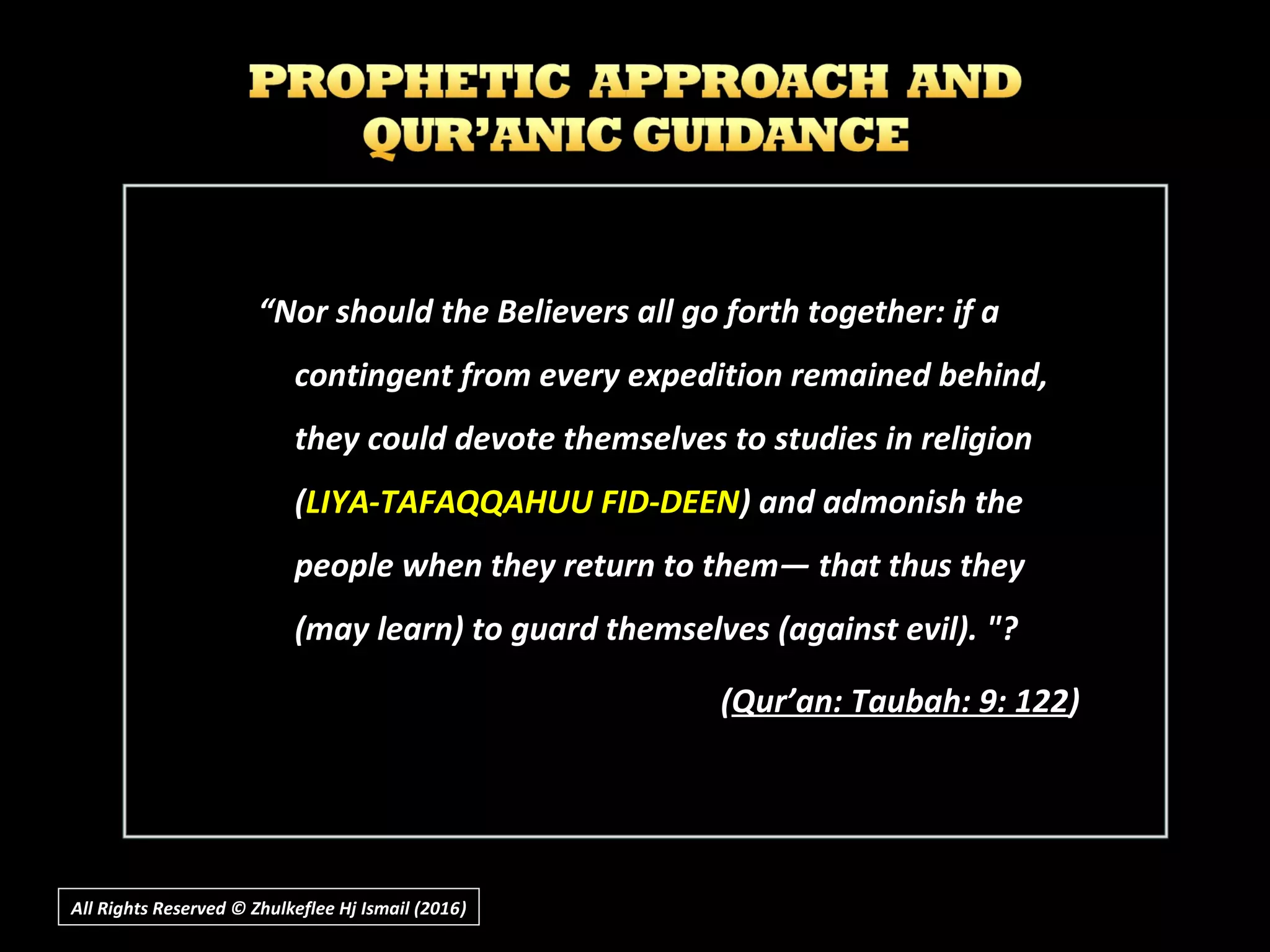 “Nor should the Believers all go forth together: if a
contingent from every expedition remained behind,
they could devote themselves to studies in religion
(LIYA-TAFAQQAHUU FID-DEEN) and admonish the
people when they return to them― that thus they
(may learn) to guard themselves (against evil). "?
((Qur’an: Taubah: 9: 122Qur’an: Taubah: 9: 122))
All Rights Reserved © Zhulkeflee Hj Ismail (2016))
 