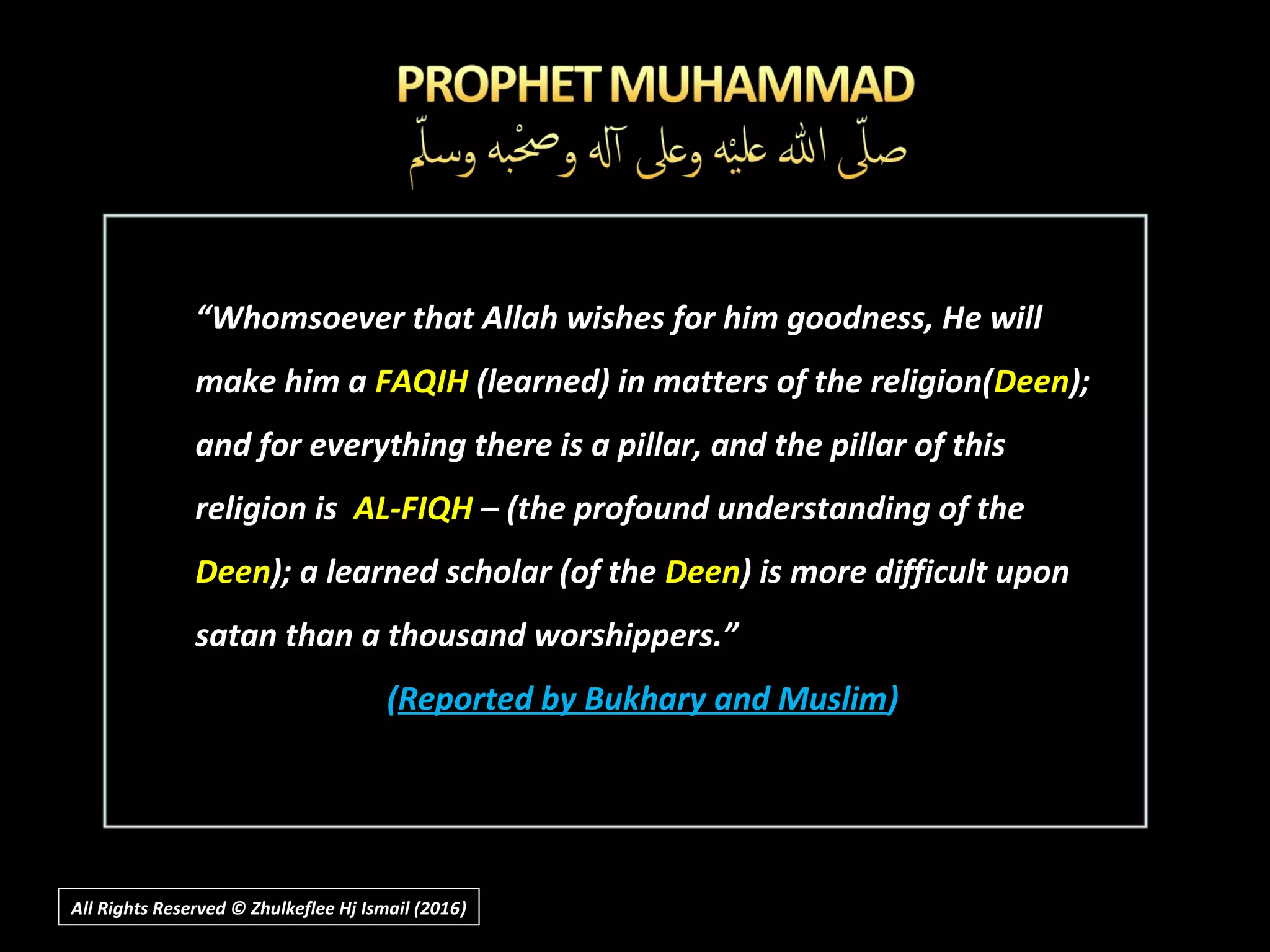 “Whomsoever that Allah wishes for him goodness, He will
make him a FAQIH (learned) in matters of the religion(Deen);
and for everything there is a pillar, and the pillar of this
religion is AL-FIQH – (the profound understanding of the
Deen); a learned scholar (of the Deen) is more difficult upon
satan than a thousand worshippers.”
((Reported by Bukhary and MuslimReported by Bukhary and Muslim))
All Rights Reserved © Zhulkeflee Hj Ismail (2016))
 