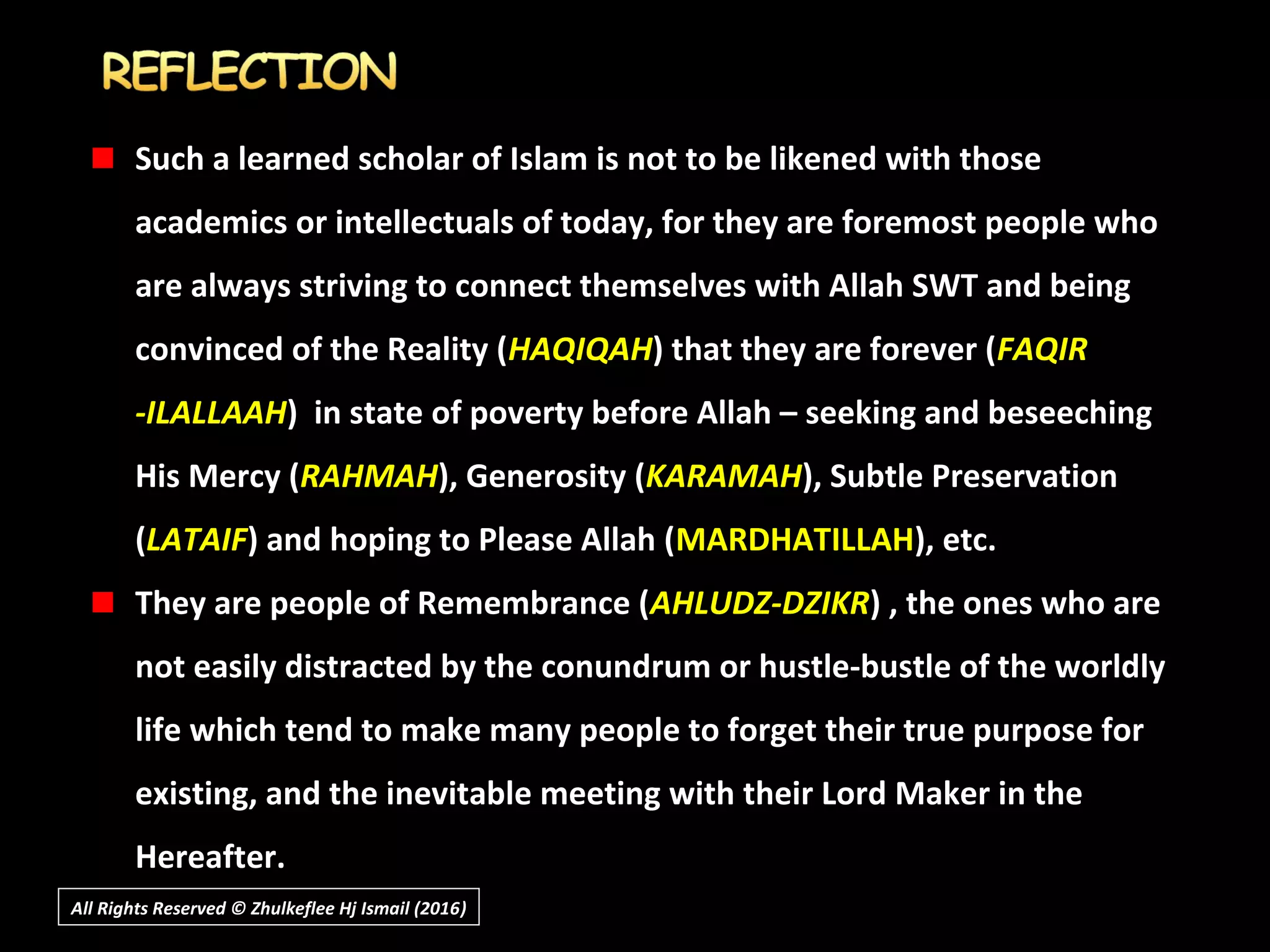 Such a learned scholar of Islam is not to be likened with those
academics or intellectuals of today, for they are foremost people who
are always striving to connect themselves with Allah SWT and being
convinced of the Reality (HAQIQAH) that they are forever (FAQIR
-ILALLAAH) in state of poverty before Allah – seeking and beseeching
His Mercy (RAHMAH), Generosity (KARAMAH), Subtle Preservation
(LATAIF) and hoping to Please Allah (MARDHATILLAH), etc.
They are people of Remembrance (AHLUDZ-DZIKR) , the ones who are
not easily distracted by the conundrum or hustle-bustle of the worldly
life which tend to make many people to forget their true purpose for
existing, and the inevitable meeting with their Lord Maker in the
Hereafter.
All Rights Reserved © Zhulkeflee Hj Ismail (2016))
 
