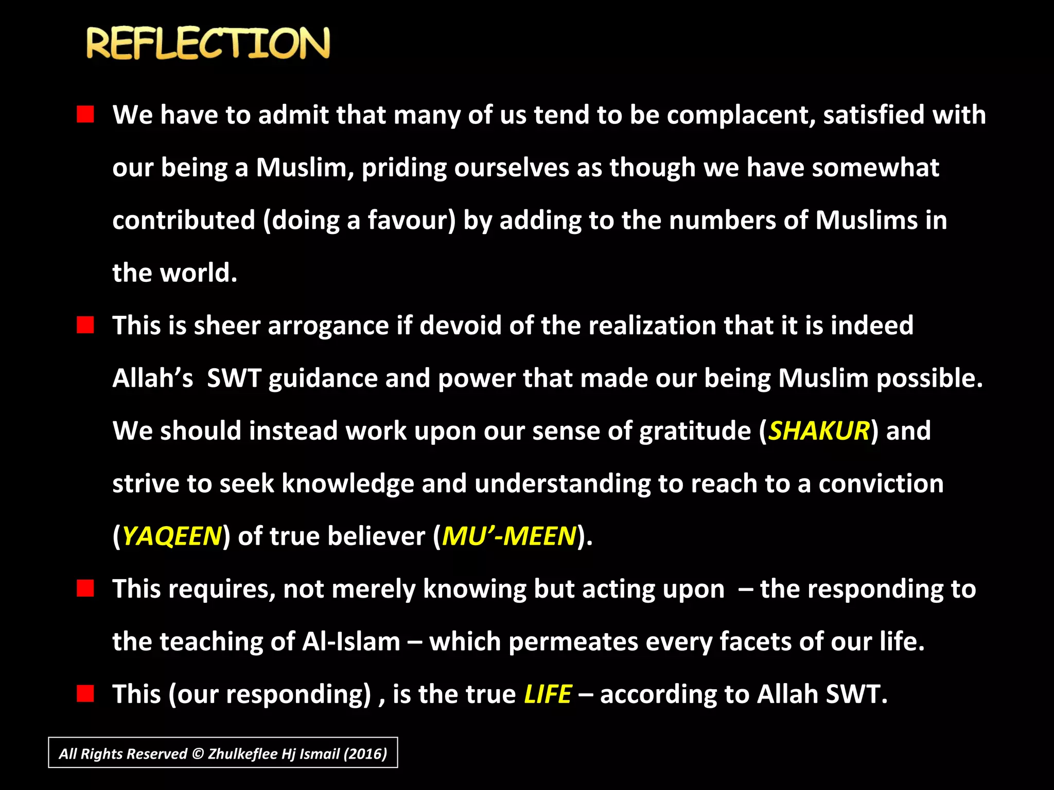 We have to admit that many of us tend to be complacent, satisfied with
our being a Muslim, priding ourselves as though we have somewhat
contributed (doing a favour) by adding to the numbers of Muslims in
the world.
This is sheer arrogance if devoid of the realization that it is indeed
Allah’s SWT guidance and power that made our being Muslim possible.
We should instead work upon our sense of gratitude (SHAKUR) and
strive to seek knowledge and understanding to reach to a conviction
(YAQEEN) of true believer (MU’-MEEN).
This requires, not merely knowing but acting upon – the responding to
the teaching of Al-Islam – which permeates every facets of our life.
This (our responding) , is the true LIFE – according to Allah SWT.
All Rights Reserved © Zhulkeflee Hj Ismail (2016))
 