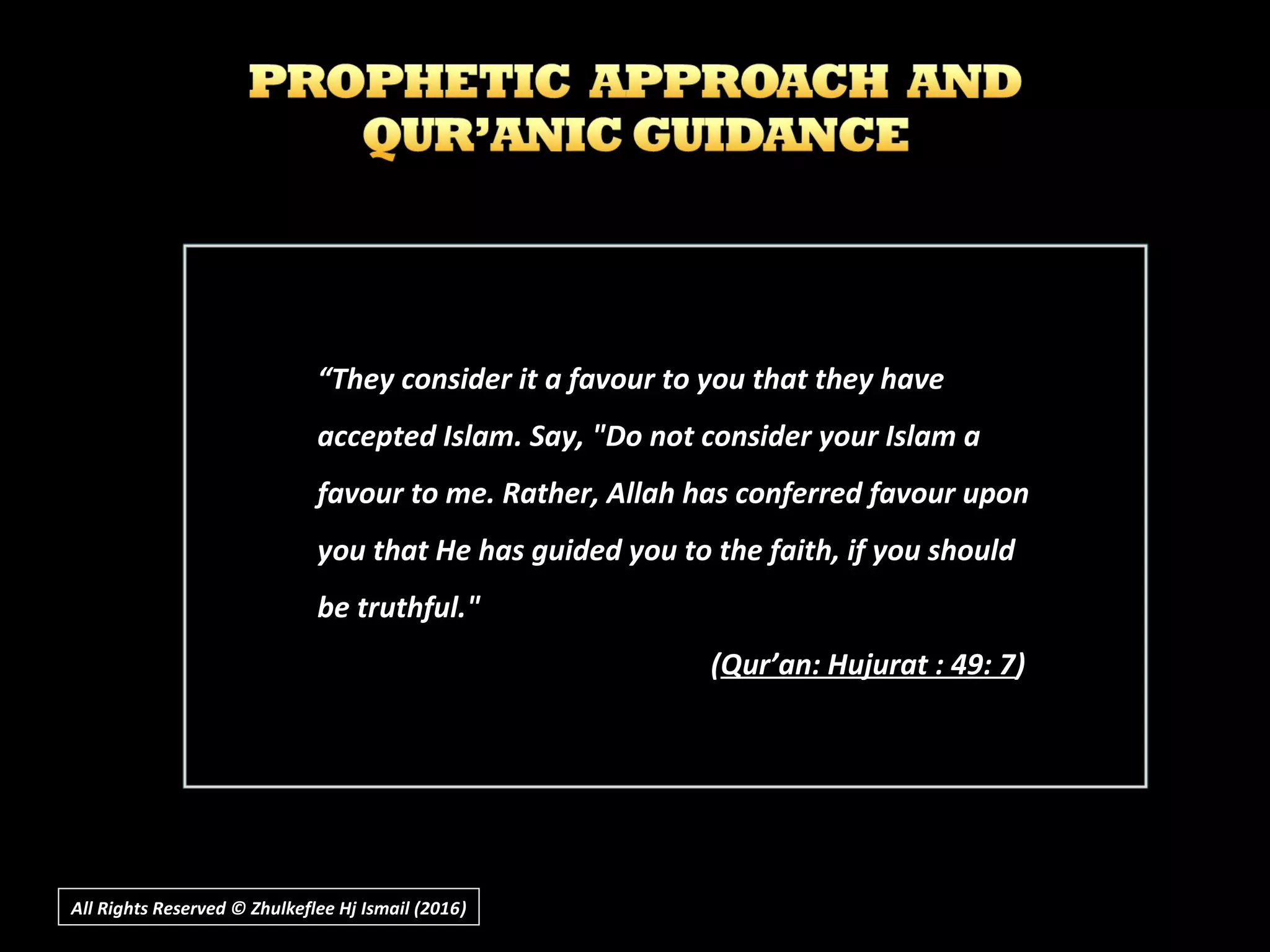 ““They consider it a favour to you that they haveThey consider it a favour to you that they have
accepted Islam. Say, "Do not consider your Islam aaccepted Islam. Say, "Do not consider your Islam a
favour to me. Rather, Allah has conferred favour uponfavour to me. Rather, Allah has conferred favour upon
you that He has guided you to the faith, if you shouldyou that He has guided you to the faith, if you should
be truthful."be truthful."
((Qur’an: Hujurat : 49: 7Qur’an: Hujurat : 49: 7))
All Rights Reserved © Zhulkeflee Hj Ismail (2016))
 