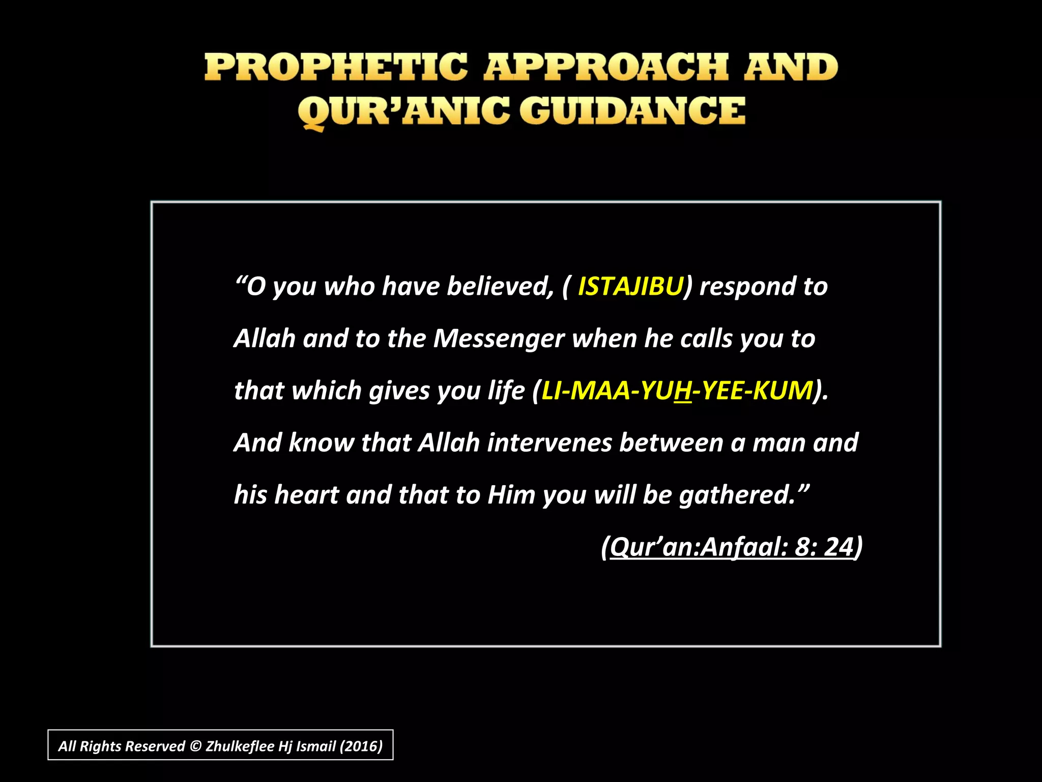 ““O you who have believed, (O you who have believed, ( ISTAJIBUISTAJIBU) respond to) respond to
Allah and to the Messenger when he calls you toAllah and to the Messenger when he calls you to
that which gives you life (that which gives you life (LI-MAA-YULI-MAA-YUHH-YEE-KUM-YEE-KUM).).
And know that Allah intervenes between a man andAnd know that Allah intervenes between a man and
his heart and that to Him you will be gathered.”his heart and that to Him you will be gathered.”
((Qur’an:Anfaal: 8: 24Qur’an:Anfaal: 8: 24))
All Rights Reserved © Zhulkeflee Hj Ismail (2016))
 