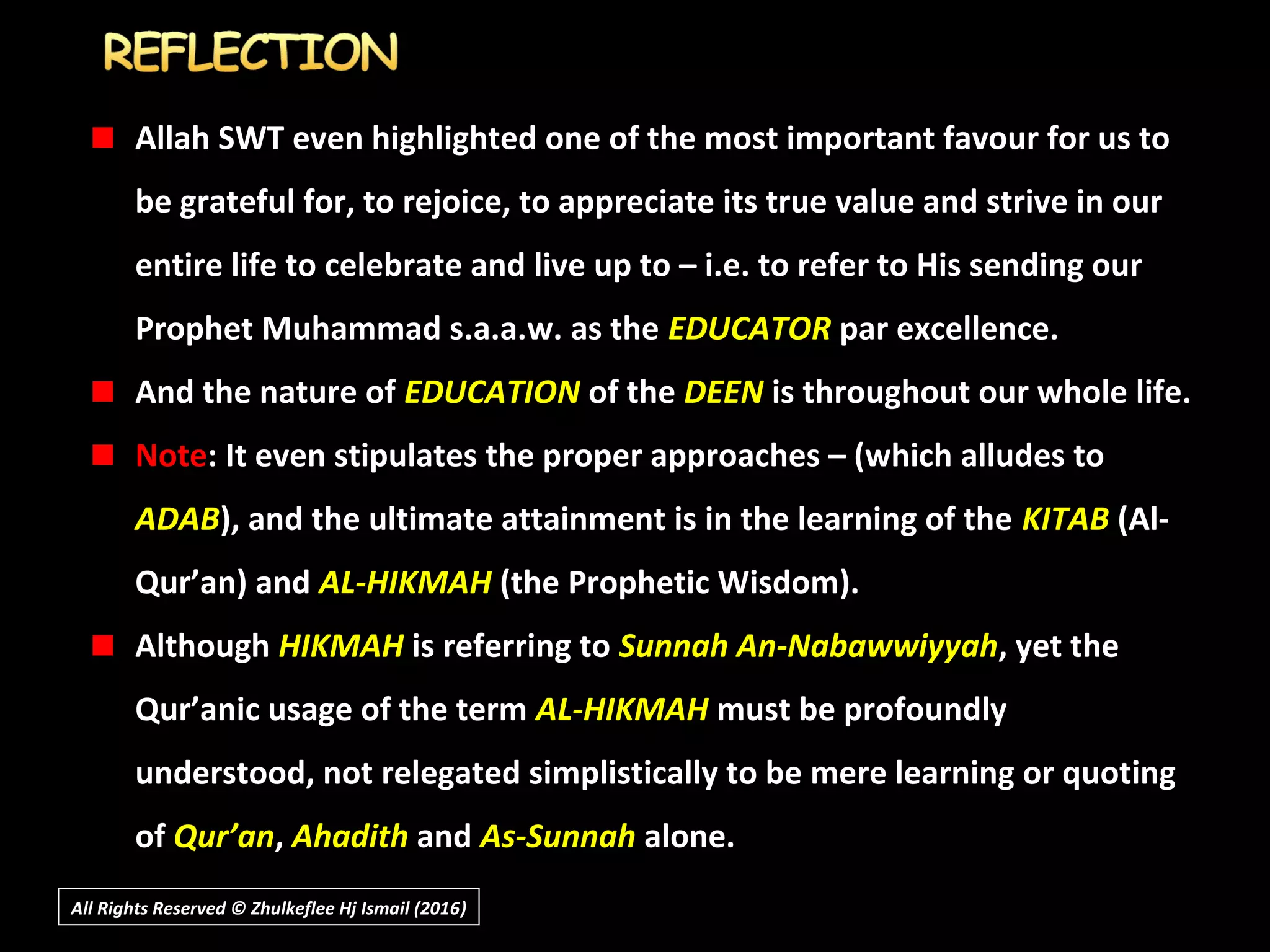 Allah SWT even highlighted one of the most important favour for us to
be grateful for, to rejoice, to appreciate its true value and strive in our
entire life to celebrate and live up to – i.e. to refer to His sending our
Prophet Muhammad s.a.a.w. as the EDUCATOR par excellence.
And the nature of EDUCATION of the DEEN is throughout our whole life.
Note: It even stipulates the proper approaches – (which alludes to
ADAB), and the ultimate attainment is in the learning of the KITAB (Al-
Qur’an) and AL-HIKMAH (the Prophetic Wisdom).
Although HIKMAH is referring to Sunnah An-Nabawwiyyah, yet the
Qur’anic usage of the term AL-HIKMAH must be profoundly
understood, not relegated simplistically to be mere learning or quoting
of Qur’an, Ahadith and As-Sunnah alone.
All Rights Reserved © Zhulkeflee Hj Ismail (2016))
 