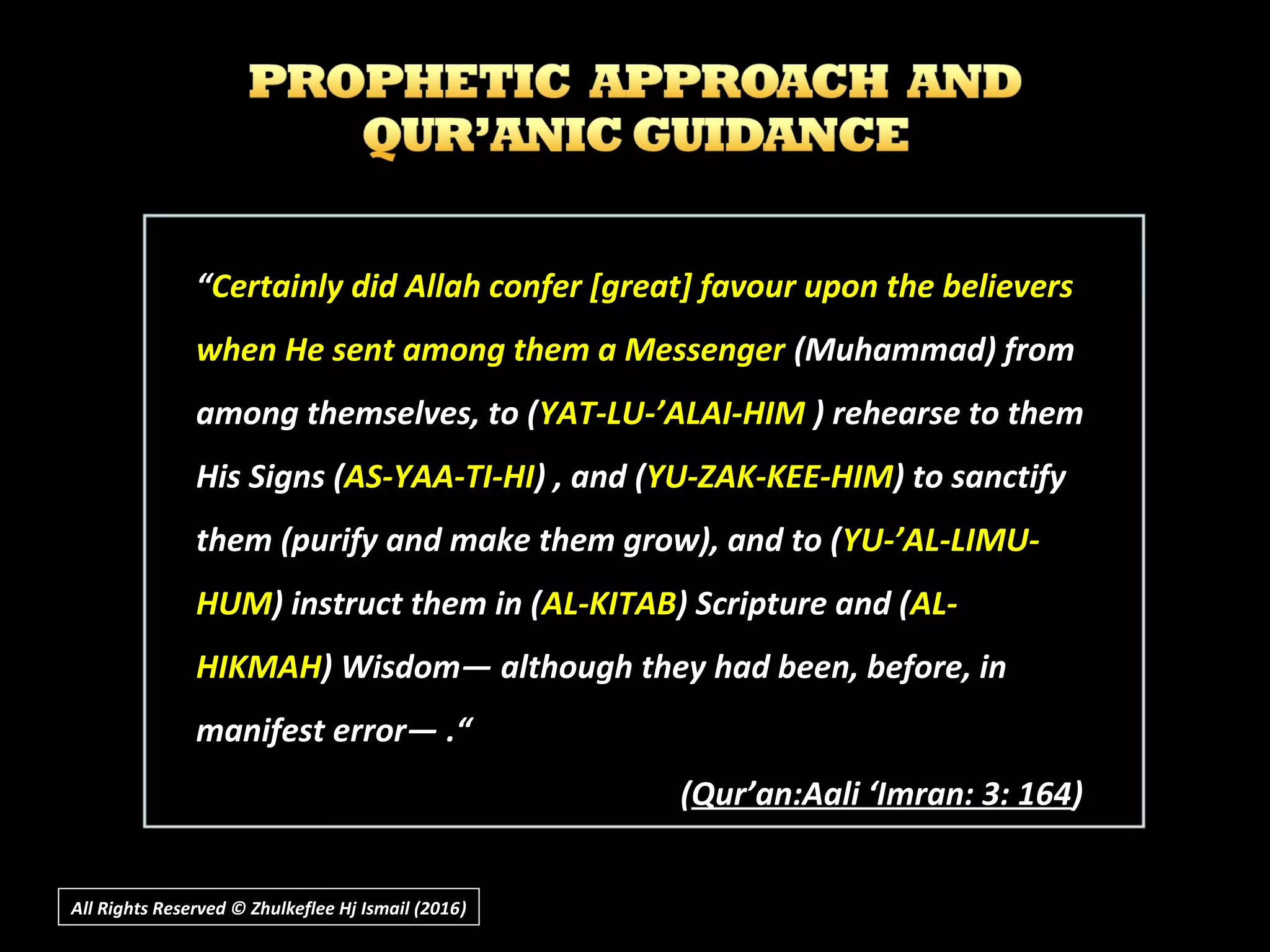 ““Certainly did Allah confer [great] favour upon the believersCertainly did Allah confer [great] favour upon the believers
when He sent among them a Messengerwhen He sent among them a Messenger (Muhammad) from(Muhammad) from
among themselves, to (among themselves, to (YAT-LU-’ALAI-HIMYAT-LU-’ALAI-HIM ) rehearse to them) rehearse to them
His Signs (His Signs (AS-YAA-TI-HIAS-YAA-TI-HI) , and () , and (YU-ZAK-KEE-HIMYU-ZAK-KEE-HIM) to sanctify) to sanctify
them (purify and make them grow), and to (them (purify and make them grow), and to (YU-’AL-LIMU-YU-’AL-LIMU-
HUMHUM) instruct them in () instruct them in (AL-KITABAL-KITAB) Scripture and () Scripture and (AL-AL-
HIKMAHHIKMAH) Wisdom― although they had been, before, in) Wisdom― although they had been, before, in
manifest error― .“manifest error― .“
((Qur’an:Aali ‘Imran: 3: 164Qur’an:Aali ‘Imran: 3: 164))
All Rights Reserved © Zhulkeflee Hj Ismail (2016))
 