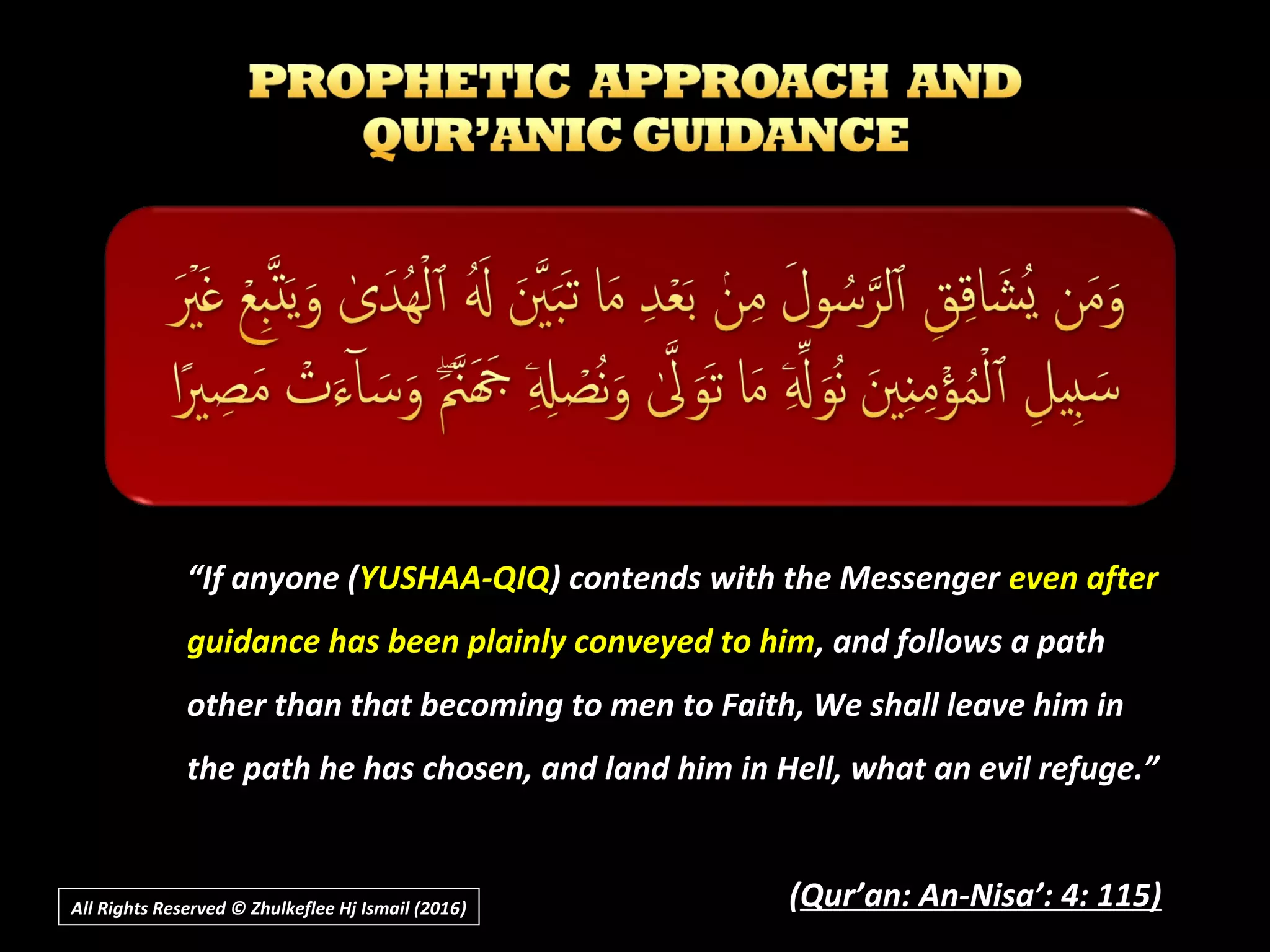 ““If anyone (If anyone (YUSHAA-QIQYUSHAA-QIQ) contends with the Messenger) contends with the Messenger even aftereven after
guidance has been plainly conveyed to himguidance has been plainly conveyed to him, and follows a path, and follows a path
other than that becoming to men to Faith, We shall leave him inother than that becoming to men to Faith, We shall leave him in
the path he has chosen, and land him in Hell, what an evil refuge.”the path he has chosen, and land him in Hell, what an evil refuge.”
((Qur’an: An-Nisa’: 4: 115)Qur’an: An-Nisa’: 4: 115)All Rights Reserved © Zhulkeflee Hj Ismail (2016))
 