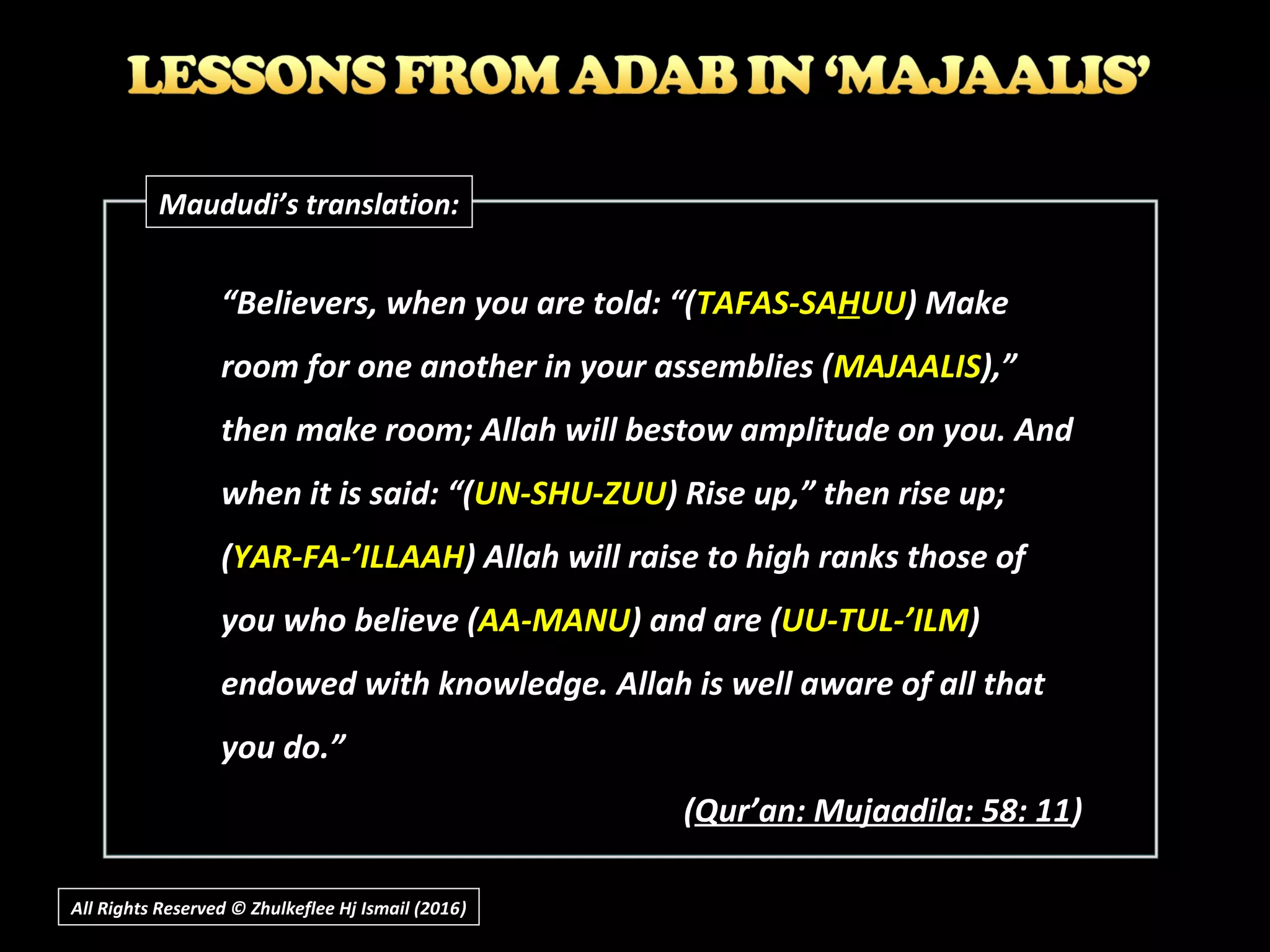 “Believers, when you are told: “(TAFAS-SAHUU) Make
room for one another in your assemblies (MAJAALIS),”
then make room; Allah will bestow amplitude on you. And
when it is said: “(UN-SHU-ZUU) Rise up,” then rise up;
(YAR-FA-’ILLAAH) Allah will raise to high ranks those of
you who believe (AA-MANU) and are (UU-TUL-’ILM)
endowed with knowledge. Allah is well aware of all that
you do.”
(Qur’an: Mujaadila: 58: 11)
Maududi’s translation:
All Rights Reserved © Zhulkeflee Hj Ismail (2016))
 
