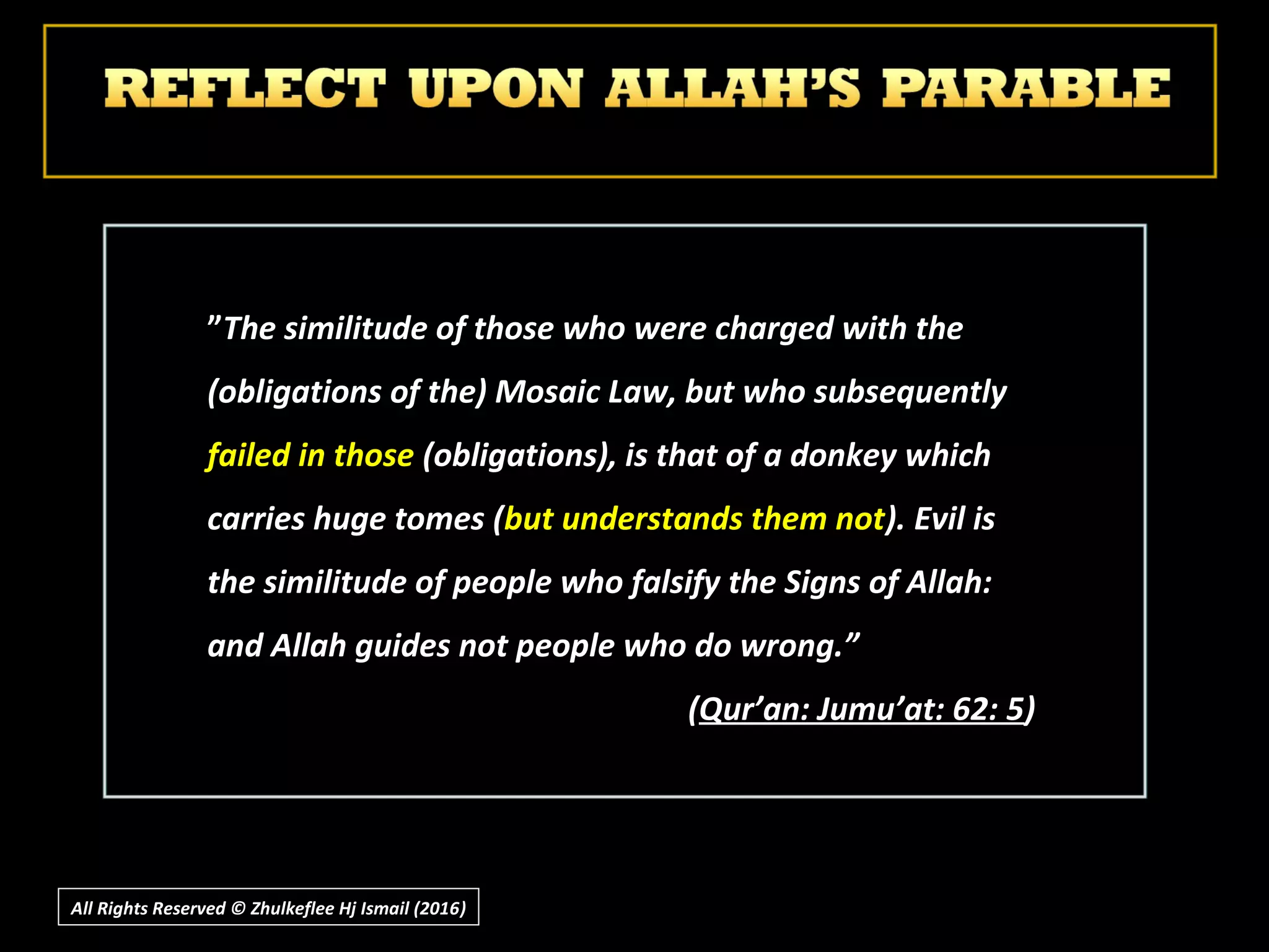 ””The similitude of those who were charged with theThe similitude of those who were charged with the
(obligations of the) Mosaic Law, but who subsequently(obligations of the) Mosaic Law, but who subsequently
failed in thosefailed in those (obligations), is that of a donkey which(obligations), is that of a donkey which
carries huge tomes (carries huge tomes (but understands them notbut understands them not). Evil is). Evil is
the similitude of people who falsify the Signs of Allah:the similitude of people who falsify the Signs of Allah:
and Allah guides not people who do wrong.”and Allah guides not people who do wrong.”
((Qur’an: Jumu’at: 62: 5Qur’an: Jumu’at: 62: 5))
All Rights Reserved © Zhulkeflee Hj Ismail (2016))
 
