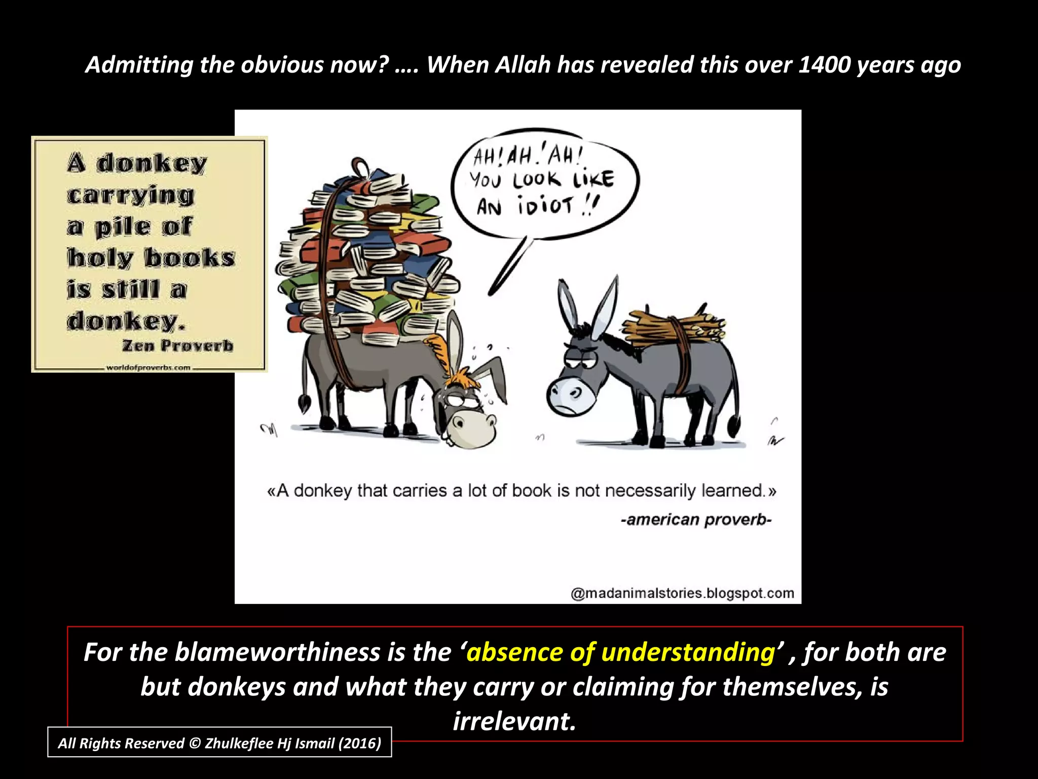 Admitting the obvious now? …. When Allah has revealed this over 1400 years ago
For the blameworthiness is the ‘absence of understanding’ , for both are
but donkeys and what they carry or claiming for themselves, is
irrelevant.
All Rights Reserved © Zhulkeflee Hj Ismail (2016))
 